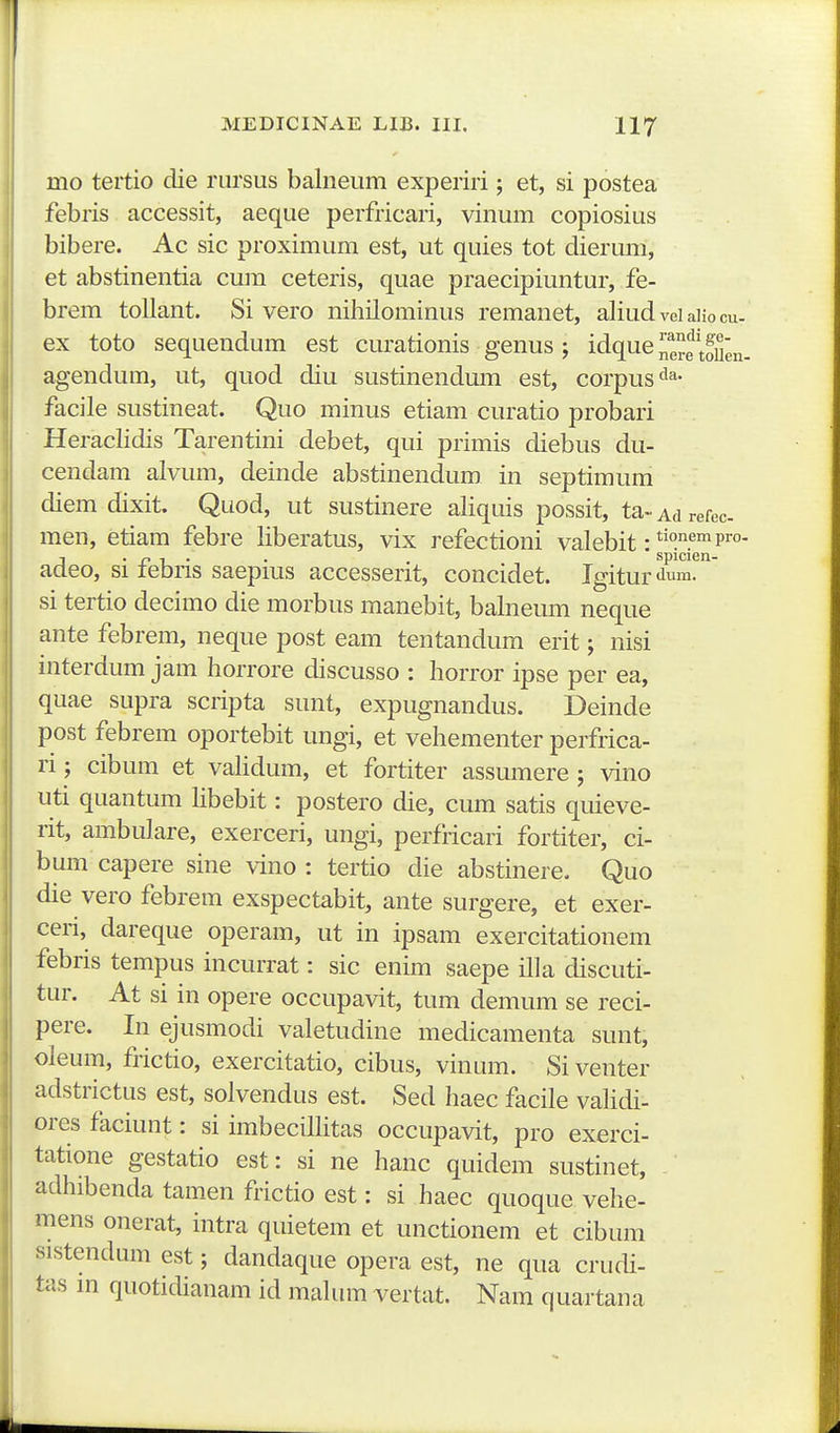 mo tertio die rursus balneum experiri; et, si postea febris accessit, aeque perfricari, vinum copiosius bibere. Ac sic proximum est, ut quies tot dierum, et abstinentia cum ceteris, quae praecipiuntur, fe- brem toUant. Si vero nihilominus remanet, aliud vei aiio cu. ex toto sequendum est curationis genus j idque nere toUen. agendum, ut, quod diu sustinendmTi est, corpus'^^' facile sustineat. Quo minus etiam curatio probari Heraclidis Tarentini debet, qui primis diebus du- cendam alvum, deinde abstinendum in septimum diem dixit. Quod, ut sustinere aliquis possit, ta- Ad refec men, etiam febre liberatus, vix refectioni valebit: p™- j • r t • . spicien- acleo, si tebris saepms accesserit, concidet. Igitur<ium. si tertio decimo die morbus manebit, balneum neque ante febrem, neque post eam tentandum erit; nisi interdum jam horrore discusso : horror ipse per ea, quae supra scripta sunt, expugnandus. Deinde post febrem oportebit ungi, et vehementer perfrica- ri; cibum et vaUdum, et fortiter assumere ; vino uti quantum hbebit: postero die, cum satis quieve- rit, ambulare, exerceri, ungi, perfiicari fortiter, ci- bum capere sine \ino : tertio die abstinere. Quo die vero febrem exspectabit, ante surgere, et exer- ceri, dareque operam, ut in ipsam exercitationem febris tempus incurrat: sic enim saepe illa discuti- tur. At si in opere occupavit, tum demum se reci- pere. In ejusmodi valetudine medicamenta sunt, oleum, frictio, exercitatio, cibus, vinum. Si venter adstrictus est, solvendus est. Sed haec facile vahdi- ores faciunt: si imbecilHtas occupavit, pro exerci- tatione gestatio est: si ne hanc quidem sustinet, adhibenda tamen frictio est: si haec quoque vehe- mens onerat, intra quietem et unctionem et cibum sistendum est; dandaque opera est, ne qua crudi- tas m quotidianam id mahrni vertat. Nam quartana