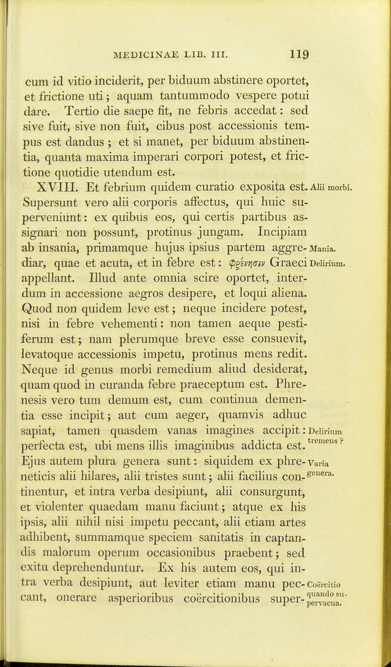 cum id vitio inciderit, per biduum abstinere oportet, et frictione uti; aquam tantummodo vespere potui dare. Tertio die saepe fit, ne febris accedat: sed sive fuit, sive non fuit, cibus post accessionis tem- pus est dandus ; et si manet, per biduum abstinen- tia, quanta maxima imperari corpori potest, et fric- tione quotidie utendum est. XVIII. Et febrium quidem curatio exposita est. AUi moib Supersunt vero alii corporis affectus, qui huic su- perveniunt: ex quibus eos, qui certis partibus as- signari non possunt, protinus jungam, Incipiam ab insania, primamque hujus ipsius partem aggre- Mania. diar, quae et acuta, et in febre est: (p^svj^ffiv GraeciDeiirium. appellant. Illud ante omnia scire oportet, inter- dum in accessione aegros desipere, et loqui aliena. Quod non quidem leve est; neque incidere potest, nisi in febre vehementi: non tamen aeque pesti- ferum est; nam plerumque breve esse consuevit, levatoque accessionis impetu, protinus mens redit. Neque id genus morbi remedium ahud desiderat, quam quod in curanda febre praeceptum est. Phre- nesis vero tum demum est, cum continua demen- tia esse incipit; aut cum aeger, quamvis adhuc sapiat, tamen quasdem vanas imagines accipit: Deiirium perfecta est, ubi mens illis imaginibus addicta est. • Ejus autem plura genera sunt: siquidem ex phre-varia neticis ahi hilares, ahi tristes sunt; ahi facihus con-^''^^''^* tinentur, et intra verba desipiunt, ahi consurgunt, et violenter quaedam manu faciunt; atque ex his ipsis, ahi nihil nisi impetu peccant, ahi etiam artes adhibent, summamque speciem sanitatis in captan- dis malorum operum occasionibus praebent; sed exitu deprehenduntur. Ex his autem eos, qui in- tra verba desipiunt, aut leviter etiam manu pec-Coeicitio cant, onerare asperioribus coercitionibus super-^'J.^^'