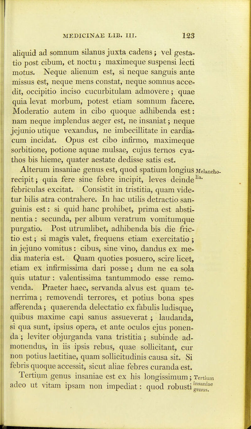 aliquid ad somnum silanus juxta cadens j vel gesta- tio post cibum, et noctu; maximeque suspensi lecti motus. Neque alienum est, si neque sanguis ante missus est, neque mens constat, neque somnus acce- dit, occipitio inciso cucurbitulam admovere; quae quia levat morbum, potest etiam somnum facere. Moderatio autem in cibo quoque adhibenda est: nam neque implendus aeger est, ne insaniat j neque jejunio utique vexandus, ne imbecillitate in cardia- cum incidat. Opus est cibo infirmo, maximeque sorbitione, potione aquae mulsae, cujus ternos cya- thos bis hieme, quater aestate dedisse satis est. Alterum insaniae genus est, quod spatium longius Meiancho- recipitj quia fere sine febre incipit, leves deinde^'^' febriculas excitat. Consistit in tristitia, quam vide- tur bihs atra contrahere. In hac utihs detractio san- guinis est: si quid hanc prohibet, prima est absti- nentia : secunda, per album veratrum vomitumque purgatio. Post utrumhbet, adhibenda bis die fric- tio est; si magis valet, frequens etiam exercitatio ; injejuno vomitus: cibus, sine vino, dandus ex me- dia materia est. Quam quoties posuero, scire hcet, etiam ex infirmissima dari posse; dum ne ea sola quis utatur: valentissima tantummodo esse remo- venda. Praeter haec, servanda alvus est quam te- nerrima; removendi terrores, et potius bona spes afferenda; quaerenda delectatio ex fabuhs ludisque, quibus maxime capi sanus assueverat ; laudanda, si qua sunt, ipsius opera, et ante oculos ejus ponen- da ; leviter objurganda vana tristitia ; subinde ad- monendus, in iis ipsis rebus, quae soUicitant, cur non potius laetitiae, quam soHicitudinis causa sit. Si febris quoque accessit, sicut ahae febres curanda est. Tertium genus insaniae est ex his longissimum; Tertium adeo ut vitam ipsam non impediat: quod robusti