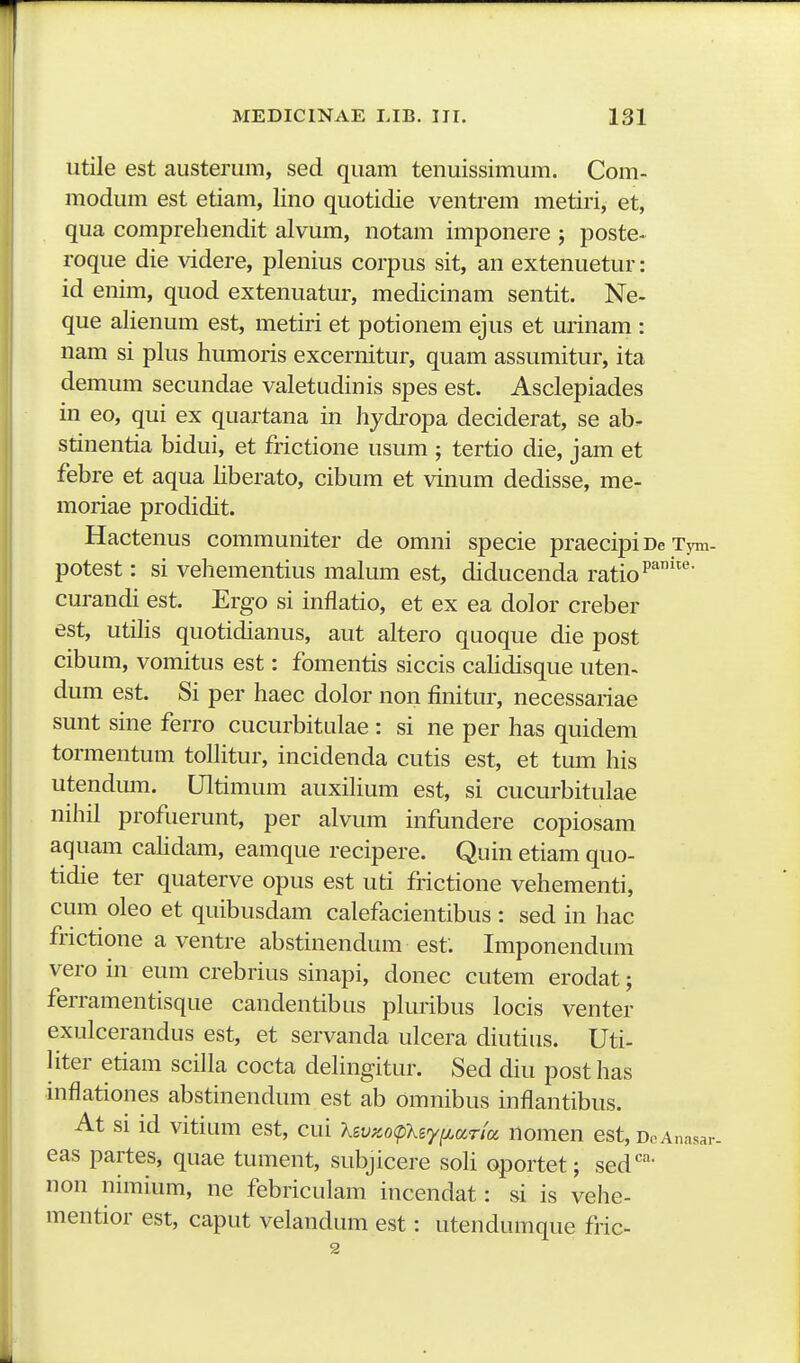 utile est austerum, sed quam tenuissimum. Com- modum est etiam, lino quotidie ventrem metiri, et, qua comprehendit alvum, notam imponere ; poste- roque die videre, plenius corpus sit, an extenuetur: id enim, quod extenuatur, medicinam sentit. Ne- que alienum est, metiri et potionem ejus et urinam : nam si plus humoris excernitur, quam assumitur, ita demum secundae valetudinis spes est. Asclepiades in eo, qui ex quartana in hydi'opa deciderat, se ab. stinentia bidui, et frictione usum ; tertio die, jam et febre et aqua liberato, cibum et vinum dedisse, me- moriae prodidit. Hactenus communiter de omni specie praecipi De Tym- potest: si vehementius malum est, diducenda ratio curandi est. Ergo si inflatio, et ex ea dolor creber est, utiHs quotidianus, aut altero quoque die post cibum, vomitus est: fomentis siccis caUdisque uten-^ dum est. Si per haec dolor non finitur, necessariae sunt sine ferro cucurbitalae : si ne per has quidem tormentum tolHtur, incidenda cutis est, et tum his utendum. Ultimum auxiHum est, si cucurbitulae nihil profuerunt, per alvum infundere copiosam aquam caHdam, eamque recipere, Quin etiam quo- tidie ter quaterve opus est uti frictione vehementi, cum oleo et quibusdam calefacientibus : sed in hac frictione a ventre abstinendum est. Imponendum vero in eum crebrius sinapi, donec cutem erodat; ferramentisque candentibus pluribus locis venter exulcerandus est, et servanda ulcera diutiiis. Uti- Hter etiam sciHa cocta deHngitur. Sed diu post has inflationes abstinendum est ab omnibus inflantibus. At si id vitium est, cui Xsvy.ocpXsyfj^oina nomen est, DcAnasar. eas partes, quae tument, subjicere soH oportet; sed''- non nimium, ne febriculam incendat: si is vehe- mentior est, caput velandum est: utendumque fric- 2