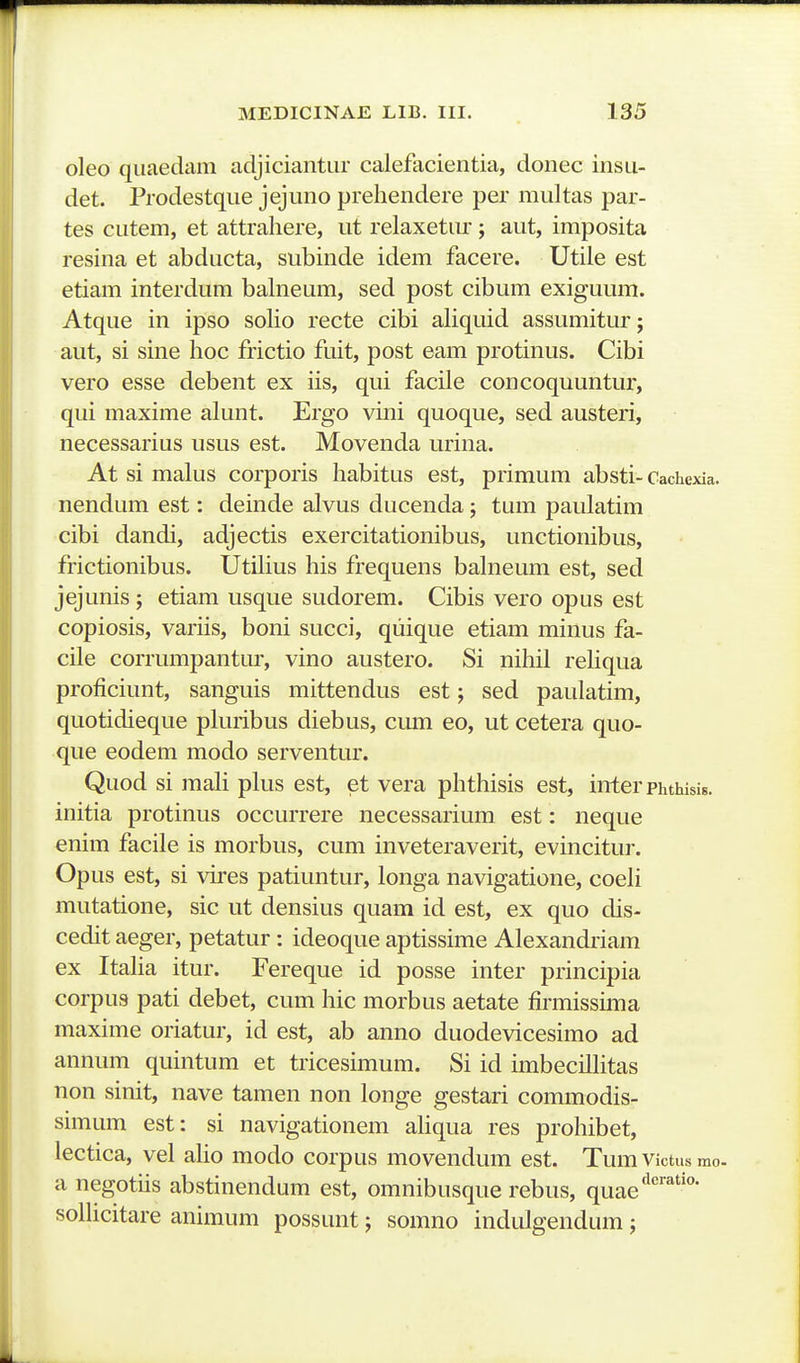 oleo quaedam adjiciantur calefacientia, donec insu- det. Prodestqiie jejuno preliendere per multas par- tes cutem, et attrahere, ut relaxetur; aut, imposita resina et abducta, subinde idem facere. Utile est etiam interdum balneum, sed post cibum exiguum. Atque in ipso solio recte cibi aliqiiid assumitur; aiit, si sine hoc frictio fuit, post eam protinus. Cibi vero esse debent ex iis, qui facile concoquuntur, qui maxime alunt. Ergo vini quoque, sed austeri, necessarius usus est. Movenda urina. At si malus corporis habitus est, primum absti-Cachexia. nendum est: deinde alvus ducenda; tum paulatim cibi dandi, adjectis exercitationibus, unctionibus, frictionibus. Utilius his frequens bahieum est, sed jejunis ; etiam usque sudorem. Cibis vero opus est copiosis, variis, boni succi, qiiique etiam minus fa- cile corrumpantur, vino austero. Si nihil rehqua proficiunt, sanguis mittendus est; sed paulatim, quotidieque pkiribus diebus, cum eo, ut cetera quo- que eodem modo serventur. Quod si mah phis est, et vera phthisis est, inter phthisis. initia protinus occurrere necessarium est: neque enim facile is morbus, cum inveteraverit, evincitur. Opus est, si vu'es patiuntur, longa navigatione, coeh mutatione, sic ut densius quam id est, ex quo dis- cedit aeger, petatur: ideoque aptissime Alexandiiam ex Itaha itur. Fereque id posse inter principia corpus pati debet, cum hic morbus aetate firmissima maxime oriatur, id est, ab anno duodevicesimo ad annum quintum et tricesimum. Si id imbecilhtas non sinit, nave tamen non longe gestari commodis- simum est: si navigationem ahqua res prohibet, lectica, vel aho modo corpus movendum est. Tum victus mo. a negotiis abstinendum est, omnibusque rebus, quae*^''''' sohicitare animum possunt; somno indulgendum ;