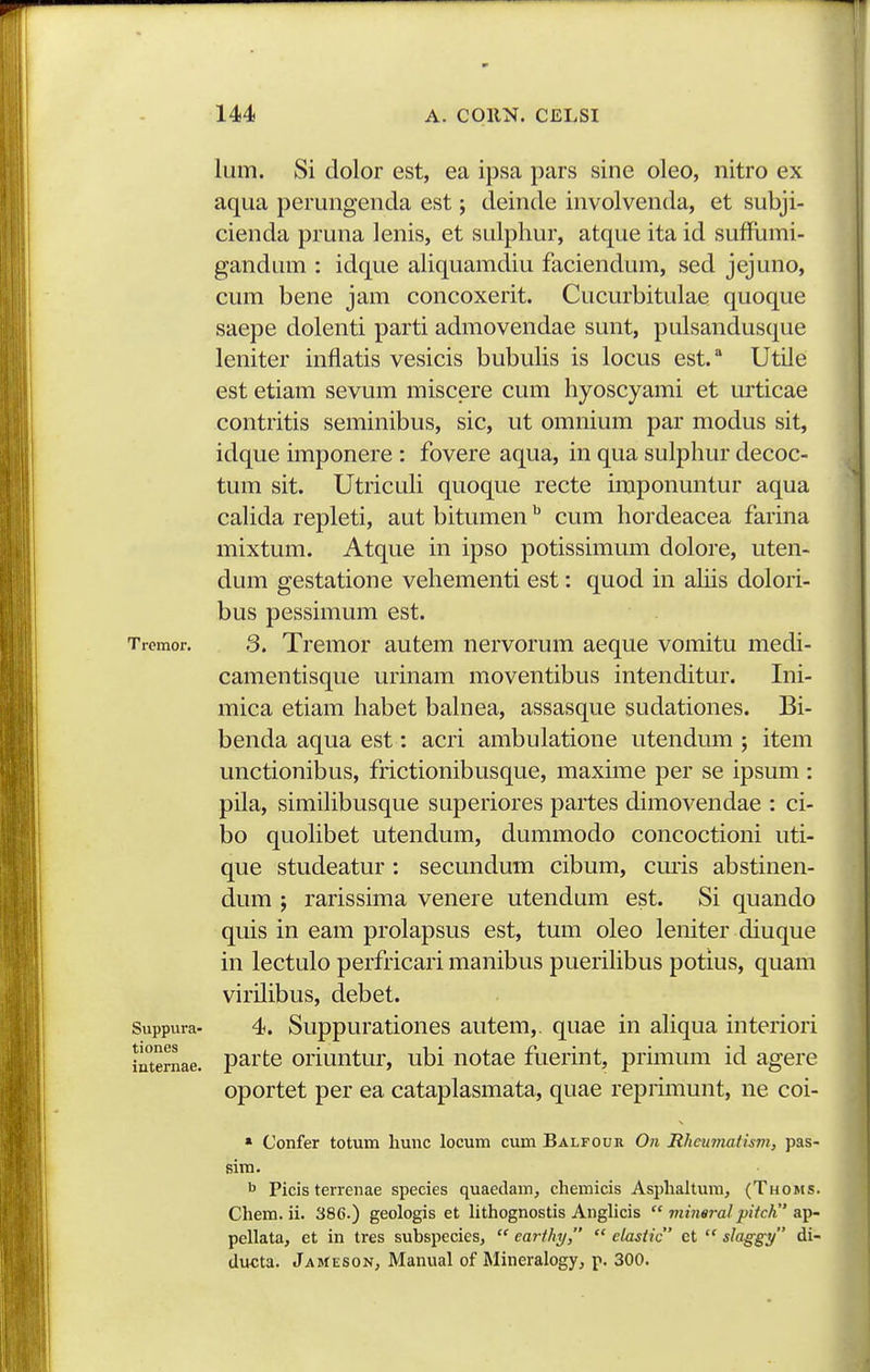lum. Si dolor est, ea ipsa pars sine oleo, nitro ex aqua perungenda est; deinde involvenda, et subji- cienda pruna lenis, et sulphur, atque ita id suffiimi- gandum : idque aliquamdiu faciendum, sed jejuno, cum bene jam concoxerit. Cucurbitulae quoque saepe dolenti parti admovendae sunt, pulsandusque leniter inflatis vesicis bubulis is locus est.* Utile est etiam sevum miscere cum hyoscyami et urticae contritis seminibus, sic, ut omnium par modus sit, idque imponere : fovere aqua, in qua sulphur decoc- tum sit. UtricuH quoque recte imponuntur aqua cahda repleti, aut bitumen ^ cum hordeacea farina mixtum. Atque in ipso potissimum dolore, uten- dum gestatione vehementi est: quod in ahis dolori- bus pessimum est. Tremor. 3. Trcmor autem nervorum aeque vomitu medi- camentisque urinam moventibus intenditur. Ini- mica etiam habet bahiea, assasque sudationes. Bi- benda aqua est: acri ambulatione utendmn ; item unctionibus, frictionibusque, maxune per se ipsum : pila, simihbusque superiores partes dimovendae : ci- bo quohbet utendum, dummodo concoctioni uti- que studeatur : secundum cibum, cmis abstinen- dum ; rarissima venere utendum est. Si quando quis in eam prolapsus est, tum oleo leniter diuque in lectulo perfricari manibus puerihbus potius, quam virilibus, debet. Suppura- 4. Suppurationes autem,. quae in ahqua interiori internae. partc oriuutur, ubi notae fuerint, primum id agere oportet per ea cataplasmata, quae reprmiunt, ne coi- * Confer totum hunc locum cimi Balfour 0?i RheumatisTn, pas- sim. b Picis terrenae species quaedam, chemicis Asphaltuni, (Thoms. Chem. ii. 386.) geologis et hthognostis Anghcis  jtiiim-alpifch slt^- pellata, et in tres subspecies,  eai-thy,  elasiic et  slaggy di- ducta. Jameson, Manual of Mineralogy, p. 300.