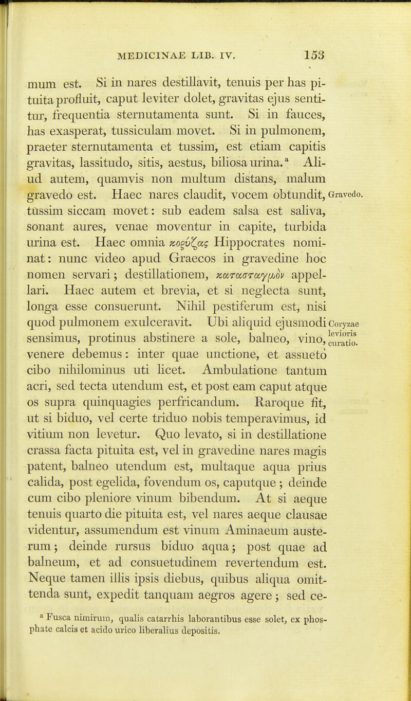 mum est. Si in nares destillavit, tenuis per has pi- tuita profluit, caput leviter dolet, gravitas ejus senti- tur, frequentia sternutamenta sunt. Si in fauces, has exasperat, tussiculara movet. Si in puhnonem, praeter sternutamenta et tussim, est etiam capitis gravitas, lassitudo, sitis, aestus, biHosaurina.'* AH- ud autem, quamvis non multum distans, malum gravedo est. Haec nares claudit, vocem obtundit, Gravedo. ttissim siccam movet: sub eadem salsa est saUva, sonant aures, venae moventur in capite, turbida urina est. Haec omnia K,o^vZ(xg Hippocrates nomi- nat: nunc video apud Graecos in gravedine hoc nomen servari; destillationem, x.araarayijjov appel- lari. Haec autem et brevia, et si neglecta sunt, longa esse consuerunt. Nihil pestiferum est, nisi quod pulmonem exulceravit. Ubi ahquid ejusmodi Coryzae sensimus, protinus abstinere a sole, bahieo, vino, |fJi!^t7o. venere debemus: inter quae unctione, et assueto cibo nihilominus uti hcet. Ambulatione tantum acri, sed tecta utendum est, et post eam caput atque os supra quinquagies perfricandum. Raroque fit, ut si biduo, vel certe triduo nobis temperavimus, id vitium non levetur. Quo levato, si in destillatione crassa facta pituita est, vel in gravedine nares magis patent, balneo utendum est, multaque aqua prius cahda, post egehda, fovendum os, caputque ; deinde cum cibo pleniore vinum bibendum. At si aeque tenuis quarto die pituita est, vel nares aeque clausae videntur, assumendum est vinum Aminaeum auste- rum; deinde rursus biduo aqua; post quae ad balneum, et ad consuetudinem revertendum est. Neque tamen iUis ipsis diebus, quibus ahqua omit- tenda sunt, expedit tanquam aegros agere j sed ce- a Fusca nimiruin, qualis catarrhis laborantibus esse solet, ex phos- phate calcis et acido urico liberalius depositis.