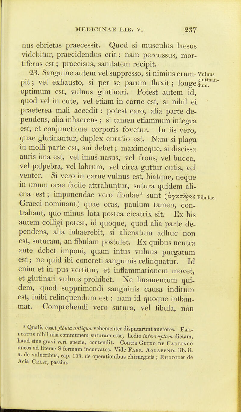 nus ebrietas praecessit. Quod si musculus laesus videbitur, praecidendus erit: nam percussus, mor- tiferus est; praecisus, sanitatem recipit. 23. Sanguine autem vel suppresso, si nimius erum- Vuinus pit; vel exhausto, si per se parum fluxit; longedum.'* optimum est, vulnus glutinari. Potest autem id, quod vel in cute, vel etiam in carne est, si nihil ei praeterea maU accedit: potest caro, aha parte de- pendens, aha inhaerens ; si tamen etiamnum integra est, et conjunctione corporis fovetur. In iis vero, quae glutinantur, duplex curatio est. Nam si plaga in molli parte est, sui debet; maximeque, si discissa auris ima est, vel imus nasus, vel frons, vel bucca, vel palpebra, vel labrum, vel circa guttur cutis, vel venter. Si vero in carne vulnus est, hiatque, neque in unum orae facile attrahuntur, sutura quidem ali- ena est; imponendae vero fibulae'' sunt (a/^sr^a? pibuiae. Graeci nominant) quae oras, paulum tamen, con- trahant, quo minus lata postea cicatrix sit. Ex his autem coUigi potest, id quoque, quod aha parte de- pendens, aha inhaerebit, si ahenatum adhuc non est, suturam, an fibulam postulet. Ex quibus neutra ante debet imponi, quam intus vulnus purgatum est; ne quid ibi concreti sanguinis rehnquatur. Id enim et in ipus vertitur, et inflammationem movet, et glutinari vulnus prohibet. Ne hnamentum qui- dem, quod supprimendi sanguinis causa inditum est, inibi rehnquendum est: nam id quoque inflam- mat. Comprehendi vero sutura, vel fibula, non ^ Qualis esset Jibula antiqua vehementer disputarunt auctores. Fal- i.opius nihil nisi communem suturam esse, hodie interruptam dictam, haud sine gravi veri specie, contendit. Contra Guido de Cauliaco uncos ad literae S formara incurvatos. Vide Fabr. Aquapend. lib. ii. .5. de vulneribus, cap. 108. de operationibus chirurgicis; Rhodium de Acia Celsi, passim.