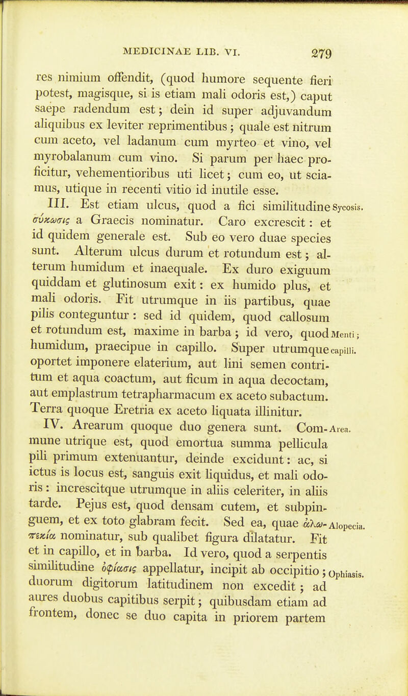 res nimium ofFendit, (qiiod humore sequente fieri potest, magisque, si is etiam mali odoris est,) caput saepe radendum est; dein id super adjuvandum aliquibus ex leviter reprimentibus; quale est nitrum cum aceto, vel ladanum cum myrteo et vino, vel myrobalanum cum vino. Si parum per haec pro- ficitur, vehementioribus uti hcet; cum eo, ut scia- mus, utique in recenti vitio id inutile esse. III. Est etiam ulcus, quod a fici similitudine Sycosis. BvKaaiq a Graecis nominatur. Caro excrescit: et id quidem generale est. Sub eo vero duae species sunt. Alterum ulcus durum et rotundum est; al- terum humidum et inaequale. Ex duro exiguum quiddam et glutinosum exit: ex humido plus, et maU odoris. Fit utrumque in iis partibus, quae pihs conteguntur : sed id quidem, quod callosum et rotundum est, maxime in barba ; id vero, quodMenti; humidum, praecipue in capillo. Super utrumquecapiin. oportet imponere elaterium, aut lini semen contri- tiim et aqua coactum, aut ficum in aqua decoctam, aut emplastrum tetrapharmacum ex aceto subactum. Terra quoque Eretria ex aceto Hquata ilhnitur. IV. Arearum quoque duo genera sunt. Com-Area. mune utrique est, quod emortua summa pelhcula pih primum extenuantur, deinde excidunt: ac, si ictus is locus est, sanguis exit hquidus, et mah odo- ris: increscitque utrumque in ahis celeriter, in ahis tarde. Pejus est, quod densam cutem, et subpin- guem, et ex toto glabram fecit. Sed ea, quae aX^y-Aiopeda. Ts«/a nominatur, sub quahbet figura dilatatur. Fit et in capillo, et in barba. Id vero, quod a serpentis snnihtudine o^/a<r/? appeUatur, incipit ab occipitio; ophiasis. duorum digitorum latitudinem non excedit; ad aures duobus capitibus serpit; quibusdam etiam ad frontem, donec se duo capita in priorem partem