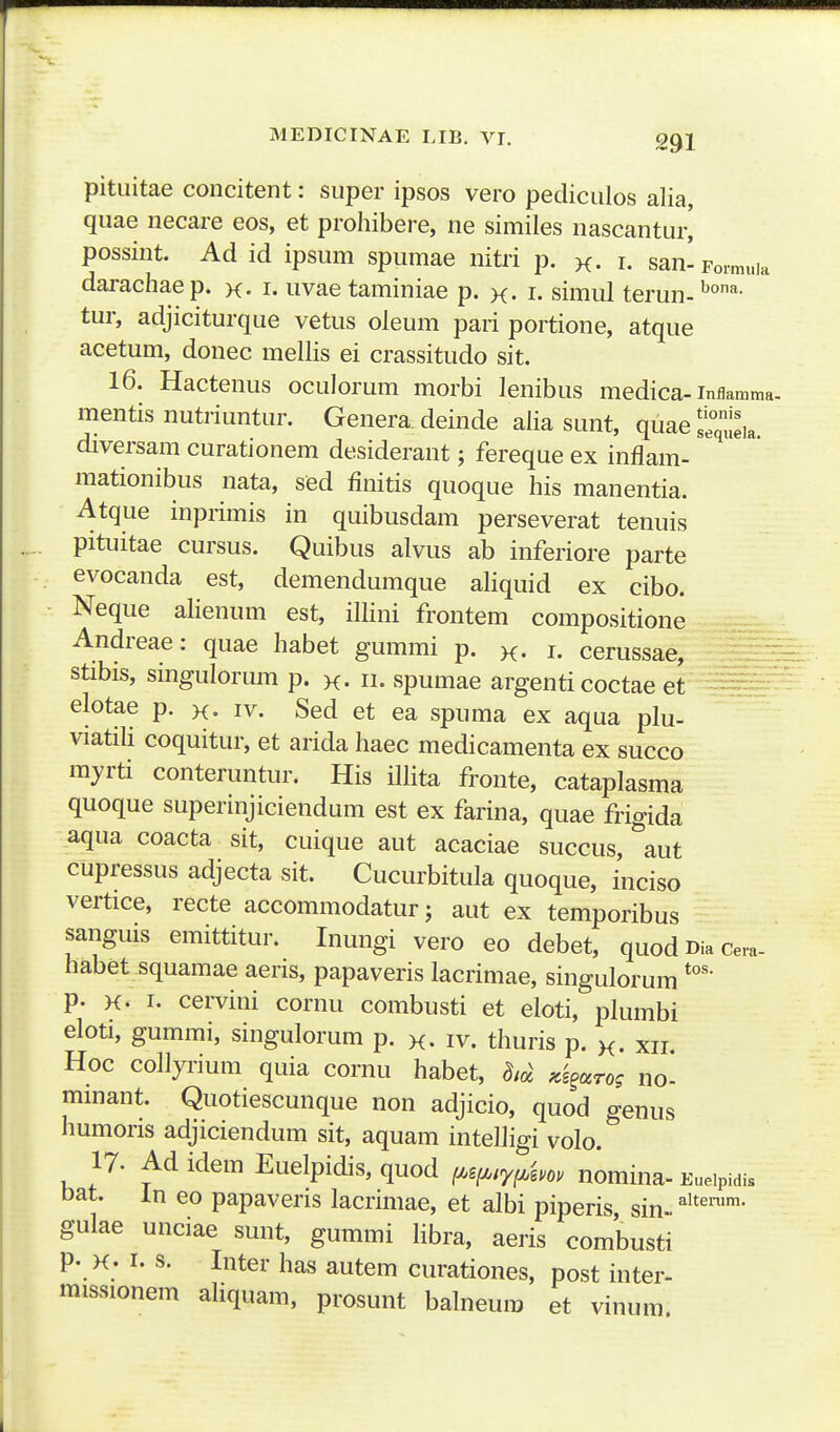 pitiiitae concitent: super ipsos vero pediciilos alia, quae necare eos, et proliibere, ne similes nascantur[ possint. Ad id ipsum spumae nitri p. k- i. san-Fo^uia darachae p. x- i. uvae taminiae p. x. i. simul terun- ''^- tur, adjiciturque vetus oleum pari portione, atque acetum, donec mellis ei crassitudo sit. 16. Hactenus oculorum morbi lenibus medica-inflamma. mentis nutriuntur. Genera deinde alia sunt, quae i°qtia diversam curationem desiderant; fereque ex inflam- mationibus nata, sed finitis quoque his manentia. Atque inprimis in quibusdam perseverat tenuis pituitae cursus. Quibus alvus ab inferiore parte evocanda est, demendumque aliquid ex cibo. Neque alienum est, illini frontem compositione Andreae: quae habet gummi p. k- i. cerussae, stibis, smgulorum p. k. h. spumae argenti coctae et ^^^^ elotae p. x- iv. Sed et ea spuma ex aqua plu- viatili coquitur, et arida haec medicamenta ex succo myrti conteruntur. His illita fronte, cataplasma quoque superinjiciendum est ex farina, quae frigida aqua coacta sit, cuique aut acaciae succus, aut cupressus adjecta sit. Cucurbitula quoque, inciso vertice, recte accommodatur; aut ex temporibus sanguis emittitur. Inungi vero eo debet, quod Dia ce,a- habet squamae aeris, papaveris lacrimae, singulorum p. K. I. cervini cornu combusti et eloti, plumbi eloti, gummi, singulorum p. k. iv. thuris p. k. xii. Hoc collyrium quia cornu habet, 8,oi Ki^ocrog no- minant. Quotiescunque non adjicio, quod genus humoris adjiciendum sit, aquam intelligi volo. 17. Ad idem Euelpidis, quod ^g^/y^^.o. nomina- Eueipidis oat. in eo papaveris lacrimae, et albi piperis, sin.. gulae unciae sunt, gummi libra, aeris combusti p. K. I. s. Inter has autem curationes, post inter- missionem aHquam, prosunt balneum et vinum.