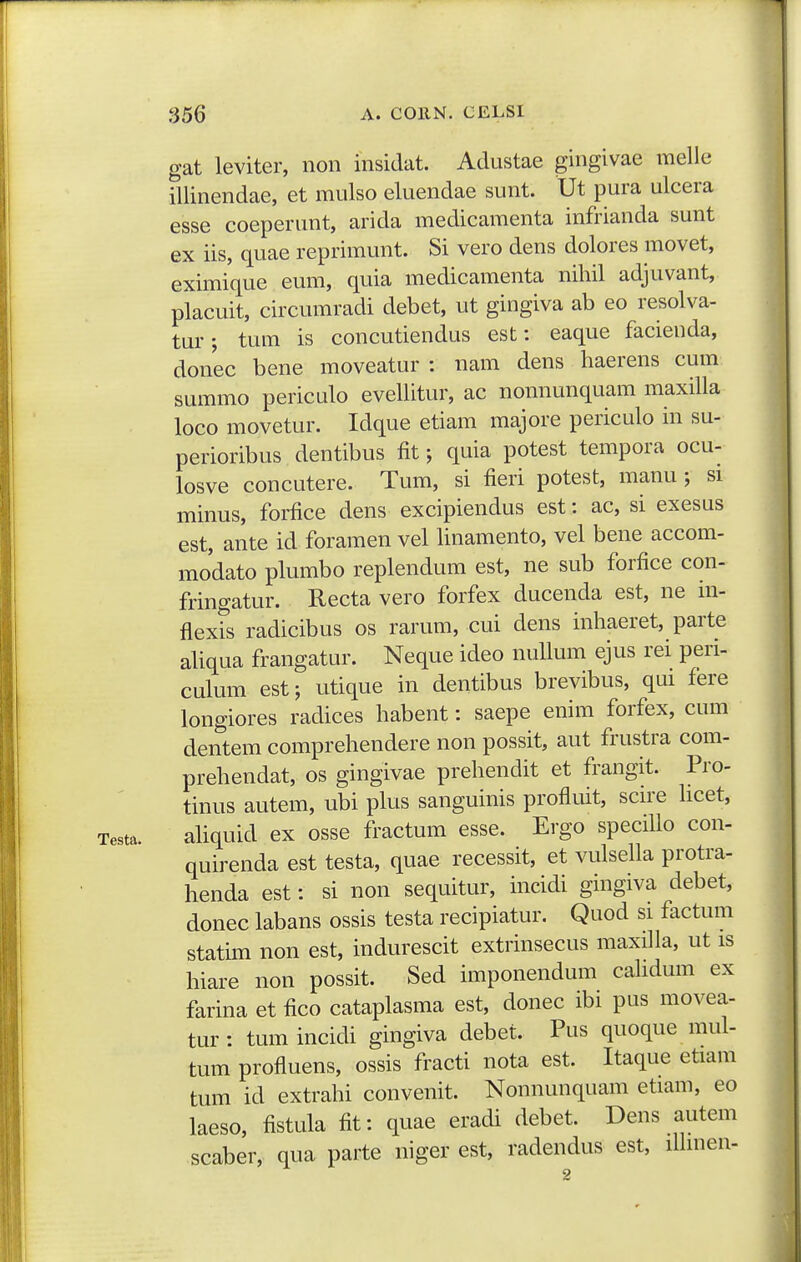 Testa. gat leviter, noii insidat. Adustae gingivae melle illinendae, et mulso eluendae sunt. Ut pura ulcera esse coeperunt, arida medicamenta infrianda sunt ex iis, quae reprimunt. Si vero dens dolores movet, eximique eum, quia medicamenta nihil adjuvant, placuit, circumradi debet, ut gingiva ab eo resolva- tur; tum is concutiendus est: eaque facienda, donec bene moveatur : uam dens haerens cum summo periculo evellitur, ac nonnunquam maxilla loco movetur. Idque etiam majore periculo in su- perioribus dentibus fit; quia potest tempora ocu- losve concutere. Tum, si fieri potest, manu ; si minus, forfice dens excipiendus est: ac, si exesus est, ante id foramen vel hnamento, vel bene accom- modato plumbo replendum est, ne sub forfice con- fringatur. Recta vero forfex ducenda est, ne m- flexis radicibus os rarum, cui dens inhaeret, parte aUqua frangatur. Neque ideo nuUum ejus rei peri- culum est; utique in dentibus brevibus, qui fere longiores radices habent: saepe enim forfex, cum dentem comprehendere non possit, aut frustra com- prehendat, os gingivae prehendit et frangit. Pro- tinus autem, ubi plus sanguinis profluit, scire hcet, ahquid ex osse fractum esse. Ergo speciUo con- quirenda est testa, quae recessit, et vulsella protra- henda est: si non sequitur, incidi gingiva debet, donec labans ossis testa recipiatur. Quod si factum statkn non est, indurescit extrinsecus maxiha, ut is hiare non possit. Sed imponendum cahdum ex farina et fico cataplasma est, donec ibi pus movea- tur: tumincidi gingiva debet. Pus quoque mul- tum profluens, ossis fracti nota est. Itaque etiam tum id extrahi convenit. Nonnunquam etiam, eo laeso, fistula fit: quae eradi debet. Dens autem scaber, qua parte niger est, radendus est, ilhnen-