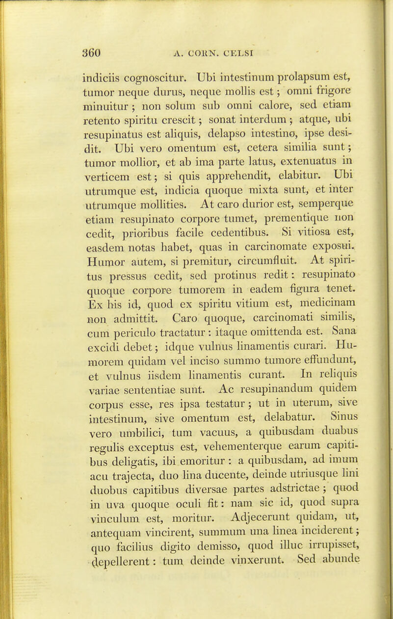 indiciis cognoscitur. Ubi intestinum prolapsum est, tumor neque durus, neque mollis est; omni frigore minuitur ; non solum sub omni calore, sed etiam retento spiritu crescit; sonat interdum ; atque, ubi resupinatus est aliquis, delapso intestino, ipse desi- dit. Ubi vero omentum est, cetera similia sunt; tumor moUior, et ab ima parte latus, extenuatus in verticem est; si quis apprehendit, elabitur. Ubi utrumque est, indicia quoque mixta sunt, et inter utrumque mollities. At caro durior est, semperque etiam resupinato corpore tumet, prementique non cedit, prioribus facile cedentibus. Si vitiosa est, easdem notas habet, quas in carcinomate exposui. Humor autem, si premitur, circumfluit. At spiri- tus pressus cedit, sed protinus redit: resupinato quoque corporc tumorem in eadem figura tenet. Ex his id, quod ex spiritu vitium est, medicinam non admittit. Caro quoque, carcinomati simihs, cum periculo tractatur : itaque omittenda est. Sana excidi debet; idque vuhius hnamentis curari. Hu- morem quidam vel inciso summo tumore effundunt, et vulnus iisdem hnamentis curant. In rehquis variae sententiae sunt. Ac resupinandum quidem corpus esse, res ipsa testatur; ut in uterum, sive intestinum, sive omentum est, delabatur. Sinus vero umbihci, tum vacuus, a quibusdam duabus reguhs exceptus est, vehementerque earum capiti- bus deligatis, ibi emoritur : a quibusdam, ad imum acu trajecta, duo hna ducente, deinde utriusque hni duobus capitibus diversae partes adstrictae ; quod in uva quoque ocuh fit: nam sic id, quod supra vincuhun est, moritur. Adjecerunt quidam, ut, antequam vincirent, summum una linea inciderent; quo facilius digito demisso, quod ihuc irrupisset, Olepeherent: tura deinde vinxerunt. Sed abunde