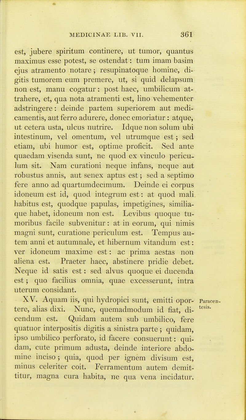 est, jubere spiritum continere, ut tumor, quantus maximus esse potest, se ostendat: tum imam basim ejus atramento notare; resupinatoque homine, di- gitis tumorem eum premere, ut, si quid delapsum non est, manu cogatur: post haec, umbiHcum at- trahere, et, qua nota atramenti est, Hno vehementer adstringere: deinde partem superiorem aut medi- camentis, aut ferro adurere, donec emoriatur: atque, ut cetera usta, ulcus nutrire. Idque non solum ubi intestinum, vel omentum, vel utrumque est; sed etiam, ubi humor est, optime proficit. Sed ante quaedam visenda sunt, ne quod ex vinculo pericu- lum sit. Nam curationi neque infans, neque aut robustus annis, aut senex aptus est; sed a septimo fere anno ad quartumdecimum. Deinde ei corpus idoneum est id, quod integrum est: at quod mali habitus est, quodque papulas, impetigines, simiHa- que habet, idoneum non est. Levibus quoque tu- moribus facile subvenitur: at in eorum, qui nimis magni sunt, curatione pericuHun est. Tempus au- tem anni et autumnale, et hibernum vitandum est: ver idoneum maxime est: ac prima aestas non aHena est. Praeter haec, abstinere pridie debet. Neque id satis est: sed alvus quoque ei ducenda est; quo facihus omnia, quae excesserunt, intra uterum considant. XV. Aquam iis, qui hydropici sunt, emitti opor- Paracen. tere, ahas dixi. Nunc, quemadmodum id fiat, di- cendum est. Quidam autem sub umbiHco, fere quatuor interpositis digitis a sinistra parte ; quidam, ipso umbilico perforato, id facere consuerunt: qui- dam, cute primum adusta, deinde interiore abdo- mine inciso ; quia, quod per ignem divisum est, minus celeriter coit. Ferramentum autem demit- titur, magna cura habita, ne qua vena incidatur.