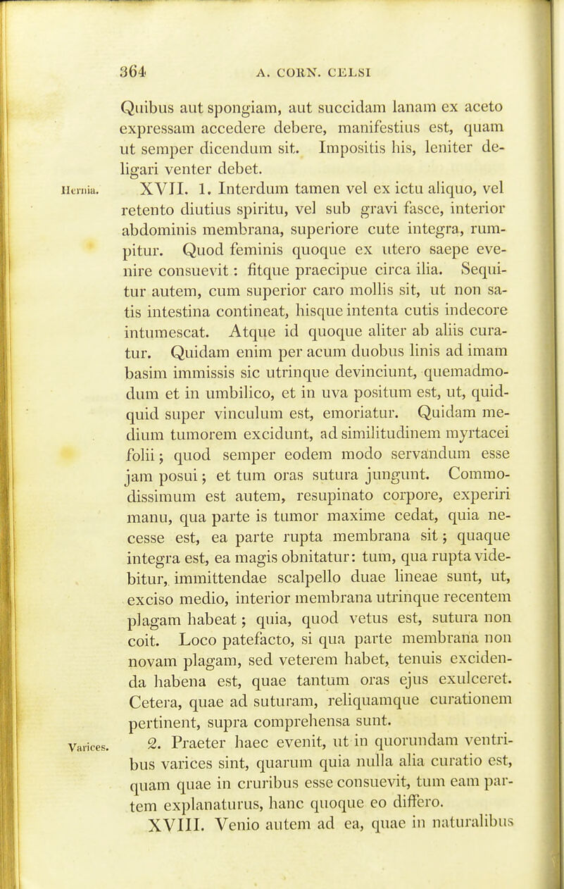 Quibus aiit spongiam, aut succidam ianam ex aceto expressam accedere debere, manifestius est, quam ut seraper dicendum sit. Impositis his, leniter de- ligari venter debet. XVII. 1. Interdum tamen vel ex ictu aliquo, vel retento diutius spiritu, vel sub gravi fasce, interior abdominis membrana, superiore cute integra., rum- pitur. Quod feminis quoque ex utero saepe eve- nire consuevit: fitque praecipue circa ilia. Sequi- tur autem, cum superior caro mollis sit, ut non sa- tis intestina contineat, hisque intenta cutis indecore intumescat. Atque id quoque aliter ab aliis cura- tur. Quidam enim per acum duobus Unis ad imam basim immissis sic utrinque devinciunt, quemadmo- dum et in umbilico, et in uva positum est, ut, quid- quid super vinculum est, emoriatur. Quidam me- dium tumorem excidunt, ad similitudinem myrtacei foHi; quod semper eodem modo servandum esse jam posui; et tum oras sutura jungunt. Commo- dissimum est autem, resupinato corpore, experiri manu, qua parte is tumor maxime cedat, quia ne- cesse est, ea parte rupta membrana sit; quaque integra est, ea magis obnitatur: tum, qua rupta vide- bitur,. immittendae scalpello duae lineae sunt, ut, exciso medio, interior membrana utrinque recentem plagam habeat; quia, quod vetus est, sutura non coit. Loco patefacto, si qua parte membrana non novam plagam, sed veterem habet, tenuis exciden- da liabena est, quae tantum oras ejus exulceret. Cetera, quae ad suturam, reliquamque curationem pertinent, supra comprehensa sunt. varices. 2. Practer haec evenit, ut in quorundam ventri- bus varices sint, quarum quia nulla alia curatio est, quam quae in cruribus esse consuevit, tum eam par- tem explanaturus, hanc quoque eo differo. Xyill. Venio autem ad ea, quae in naturaUbus