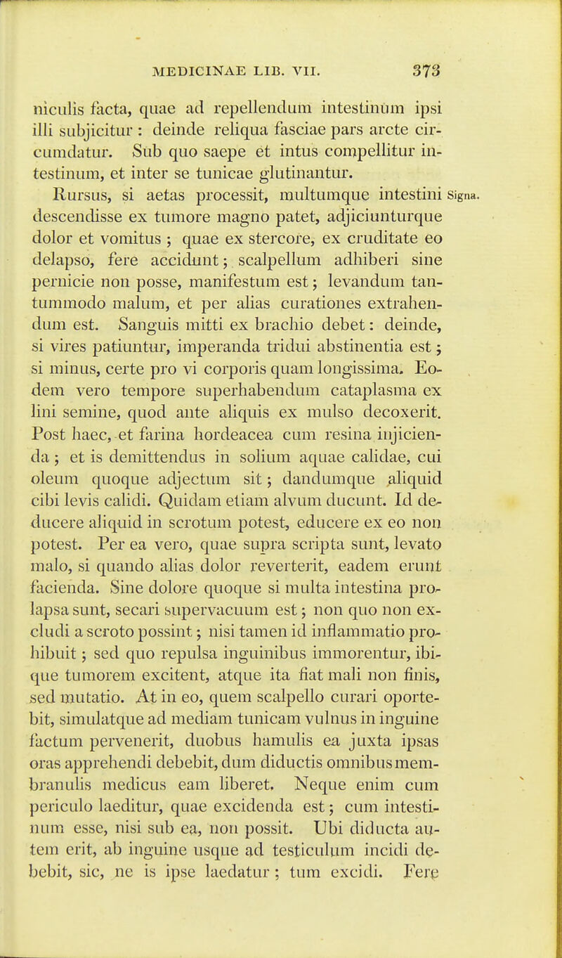 niciilis facta, qiiae ad repellendLim intestinum ipsi ilii subjicitur : deinde reliqua fasciae pars arcte cir- cumdatur. Sub quo saepe et intus compellitur in- testinum, et inter se tunicae glutinantur. llursus, si aetas processit, multumque intestini signa. descendisse ex tumore magno patet, adjiciunturque dolor et vomitus ; quae ex stercore, ex cruditate eo delapso, fere accidunt; scalpellum adhiberi sine pernicie non posse, manifestum est; levandum tan- tummodo malum, et per alias curationes extrahen- dum est. Sanguis mitti ex brachio debet: deinde, si vires patiuntur, imperanda tridui abstinentia est j si minus, certe pro vi corporis quam longissima. Eo- dem vero tempore superhabendum cataplasma ex lini semine, quod ante aliquis ex mulso decoxerit, Post haec, et farina Iiordeacea cum resina injicien- da; et is demittendus in solium aquae cahdae, cui oleum quoque adjectum sit; dandumque aliquid cibi levis calidi. Quidam eliam alvum ducunt. Id de^ ducere aliquid in scrotum potest, educere ex eo non potest. Per ea vero, quae supra scripta sunt, levato malo, si quando alias dolor reverterit, eadem erunt facienda. Sine dolore quoque si multa intestina pro- lapsa sunt, secari supervacuum est; non quo non ex- cludi ascroto possint nisi tamen id inflammatio pro- hibuit; sed quo repulsa inguinibus immorentur, ibi- que tumorem excitent, atque ita fiat mali non finis, sed mutatio. At in eo, quem scalpello curari oporte- bit, simulatque ad mediam tunicam vulnus in inguine factum pervenerit, duobus hamulis ea juxta ipsas oras apprehendi debebit, dum diductis omnibusmem- branuhs medicus eam liberet. Neque enim cum periculo laeditur, quae excidenda est; cum intesti- num esse, nisi sub ea, noii possit. Ubi diducta au- tem erit, ab inguine usque ad testiculum incidi de- bebit, sic, ne is ipse laedatur ; tum excidi. Fere