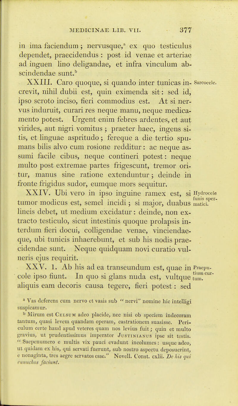 in ima faciendiim ; nervusque/ ex quo testiculus dependet, praecidendus : post id venae et arteriae ad inguen lino deligandae, et infra vinculum ab- scindendae sunt.^ XXIII. Caro quoque, si quando inter tunicas in- Saicoceie. crevit, nihil dubii est, quin eximenda sit: sed id, ipso scroto inciso, fieri commodius est. At si ner- vus induruit, curari res neque manu, neque medica- mento potest. Urgent enim febres ardentes, et aut virides, aut nigri vomitus ; praeter haec, ingens si- tis, et linguae aspritudo; fereque a die tertio spu- mans bilis alvo cum rosione redditur: ac neque as- sumi facile cibus, neque contineri potest: neque multo post extremae partes frigescunt, tremor ori- tur, manus sine ratione extenduntur; deinde in fronte frigidus sudor, eumque mors sequitur. XXIV. Ubi vero in ipso inguine ramex est, si Hydroceie tumor modicus est, semel incidi; si major, duabus matki?^'^ lineis debet, ut medium excidatur: deinde, non ex- tracto testiculo, sicut intestinis quoque prolapsis in- terdum fieri docui, colligendae venae, vinciendae- que, ubi tunicis inhaerebunt, et sub his nodis prae- cidendae sunt. Neque quidquam novi curatio vul- neris ejus requirit. XXV. 1. Ab his ad ea transeundum est, quae in Praepu. cole ipso fiunt. In quo si glans nuda est, vultque tuiru ahquis eam decoris causa tegere, fieri potest: sed * Vas deferens cum nervo et vasis sub  nervi nomine hic intelligi suspicamur. ^ Mirum est Celsum adeo placide, nec nisi ob speciem indecoram tantum, quasi levem quandam operam, castrationem suasisse. Peri- culum certe haud apud veteres quam nos levius fuit; quin et multo gravius, ut prudentissimus imperator Justinianus ipse sit testis.  Saepenumero e multis vix pauci cvadunt incolumes: usque adeo, ut quidara ex his, qui servati fuerunt, sub nostro aspectu dcposuerint, e nonaginta, tres aegre servatos esse. Novell. Const. cxlii. De his qui eunuchos faciunt.