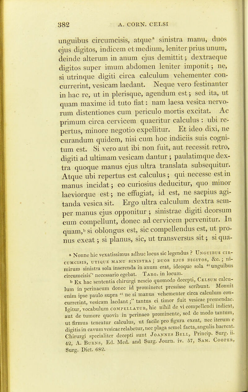 unguibus circumcisis, atque^ sinistra manu, duos ejus digitos, indicem et medium, leniter prius unum, deinde alterum in anum ejus demittit; dextraeque digitos super imum abdomen leniter imponit; ne, si utrinque digiti circa calculum vehementer con- currerint, vesicam laedant. Neque vero festinanter in hac re, ut in plerisque, agendum est; sed ita, ut quam maxime id tuto fiat: nam laesa vesica nervo- rum distentiones cum periculo mortis excitat. Ac primum circa cervicem quaeritur calcuhis : ubi re- pertus, minore negotio expeUitur. Et ideo dixi, ne curandum quidem, nisi cum hoc indiciis suis cogni- tum est. Si vero aut ibi non fuit, aut recessit retro, digiti ad ultimam vesicam dantur j paulatimque dex- tra quoque manus ejus ultra translata subsequitur. Atque ubi repertus est calculus ; qui necesse estin manus incidat; eo curiosius deducitur, quo minor laeviorque est; ne effugiat, id est, ne saepius agi- tanda vesica sit. Ergo ultra calculum dextra sem- per manus ejus opponitur ; sinistrae digiti deorsum eum compeliunt, donec ad cervicem pervenitur. In quam,»^ si oblongus est, sic compellendus est, ut pro- nus exeat; si planus, sic, ut transversus sit; si qua- a Nonnehic vexatissimus adhuclocus siclegendus ? Unguibus cir- CUMCISIS, UTiaUE MANU SINISTRA j DUOS EJUS DIGITOS, &C. ; ni- rairuro sinistra sola inserenda in anum erat, ideoque sola unguihus circumcisis necessario egehat. Targ. in locum. b Ex hac sententia chirurgi nescio quomodo decepti, Celsum calcu- lum in perinaeum donec id promineret pressisse scribunt. JMonuit enim ipse paulo supra « ne si manus vehementer circa calcuhira con- currerint, vesicam laedanttantus ei timor fuit vesicae premendac. Iffitur, vocahulura compellatur, hic nihil de vi compellendi mdicat, aut de tumore quovis in perinaeo prorainente, sed de modo tantum, ut firmus teneatur calculus, ut facile pro figura exeat, nec iterura c digitisin cavura vesicaerelabetur,nec plaga serael facta,anguhs haercat. Chirurgi speciahter decepti sunt Joannes Bell, Pnncip. Surg. n. 42, A. BuRNS, Ed. Med. and Surg. Journ. iv. 57, Sam. CoorEB, Surg. Dict. 682.