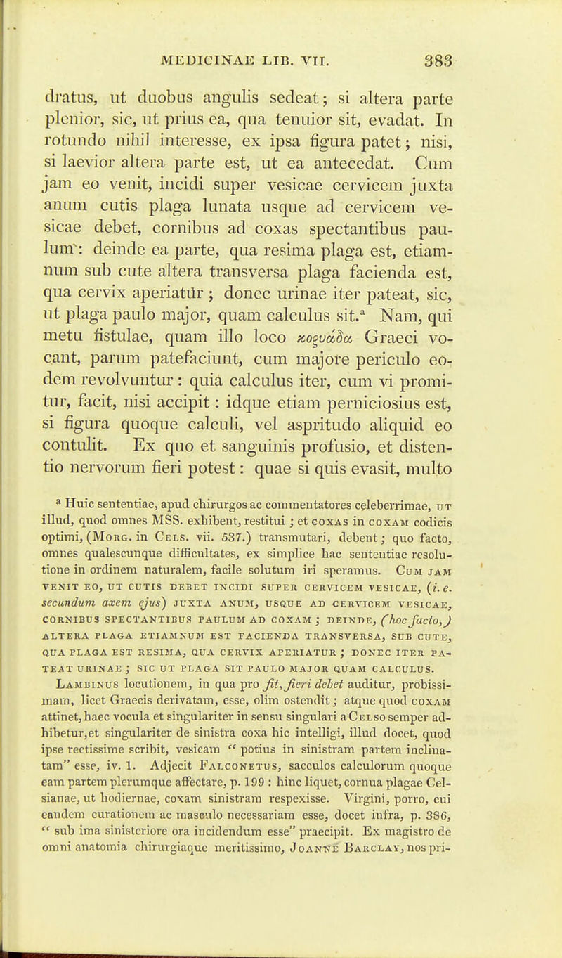 tlratiis, iit daobus angiilis sedeat; si altera parte plenior, sic, ut prius ea, qua tenuior sit, evadat. In rotundo nihil interesse, ex ipsa figura patet; nisi, si laevior altera parte est, ut ea antecedat. Cum jam eo venit, incidi super vesicae cervicem juxta anum cutis plaga lunata usque ad cervicem ve- sicae debet, cornibus ad coxas spectantibus pau- lum^: deinde ea parte, qua resima plaga est, etiam- num sub cute altera transversa plaga facienda est, qua cervix aperiatilr ; donec urinae iter pateat, sic, ut plaga paulo major, quam calculus sit.'' Nam, qui metu fistulae, quam illo loco zogva^a, Graeci vo- cant, parum patefaciunt, cum majore periculo eo- dem revolvuntur: quia calculus iter, cum vi promi- tur, facit, nisi accipit: idque etiam perniciosius est, si figura quoque calculi, vel aspritudo aliquid eo contulit. Ex quo et sanguinis profusio, et disten- tio nervorum fieri potest: quae si quis evasit, multo ^ Huic sententiae, apud chirurgos ac commentatores celeberrimae, ut illud, quod omnes MSS. exhibentj restitui ; etcoxAS in coxam codicis optimi, (MoRG. in Cels. vii. 537.) transmutari, debent; quo facto, omnes qualescunque difBcultates, ex simpUce hac sententiae resolu- tione in ordinem naturalem, facile solutum iri speramus. Cum jam VENIT EO, UT CUTIS DEBET INCIDI SUPER CERVICEM VESICAE, (i. e. secundum a-xem ejus) juxta anum, usque ad cervicem vesicae, CORNIBUS SPECTANTIBUS PAULUM AD COXAM ,* DEINDE, (hoc facto,J ALTERA PLAGA ETIAMNUM EST EACIENDA TRANSVERSA, SUB CUTE, QUA PLAGA EST RESIMA, QUA CERVIX APERIATUR ; DONEC ITER PA- TEAT URINAE ; SIC UT PLAGA SIT PAULO MAJOR QUAM CALCULUS. Lambinus locutionem, in qua pro fit,Jieri debet auditur, probissi- marn, licet Graecis derivatam, esse, olim ostendit; atque quod coxam attinet,haec vocula et singulariter in sensu singulari aCnLsosemper ad- hibetur,et singulariter de sinistra coxa hic intelligi, illud docet, quod ipse rectissime scribit, vcsicam  potius in sinistrara partem inclina- tam esse, iv. 1. Adjecit Falconetus, sacculos calculorum quoque eam partem plerumque afFectarc, p. 199 : hinc liquet, cornua plagae Cel- sianae, ut hodiernae, coxam sinistram respexisse. Virgini, porro, cui eandcm curationcm ac maseulo necessariam esse, docet infra, p. 386,  sub ima sinisteriore ora incidendum esse praecipit. Ex magistro de omni anatomia chirurgiaque meritissirao, Joanne Barclay, nos pri-