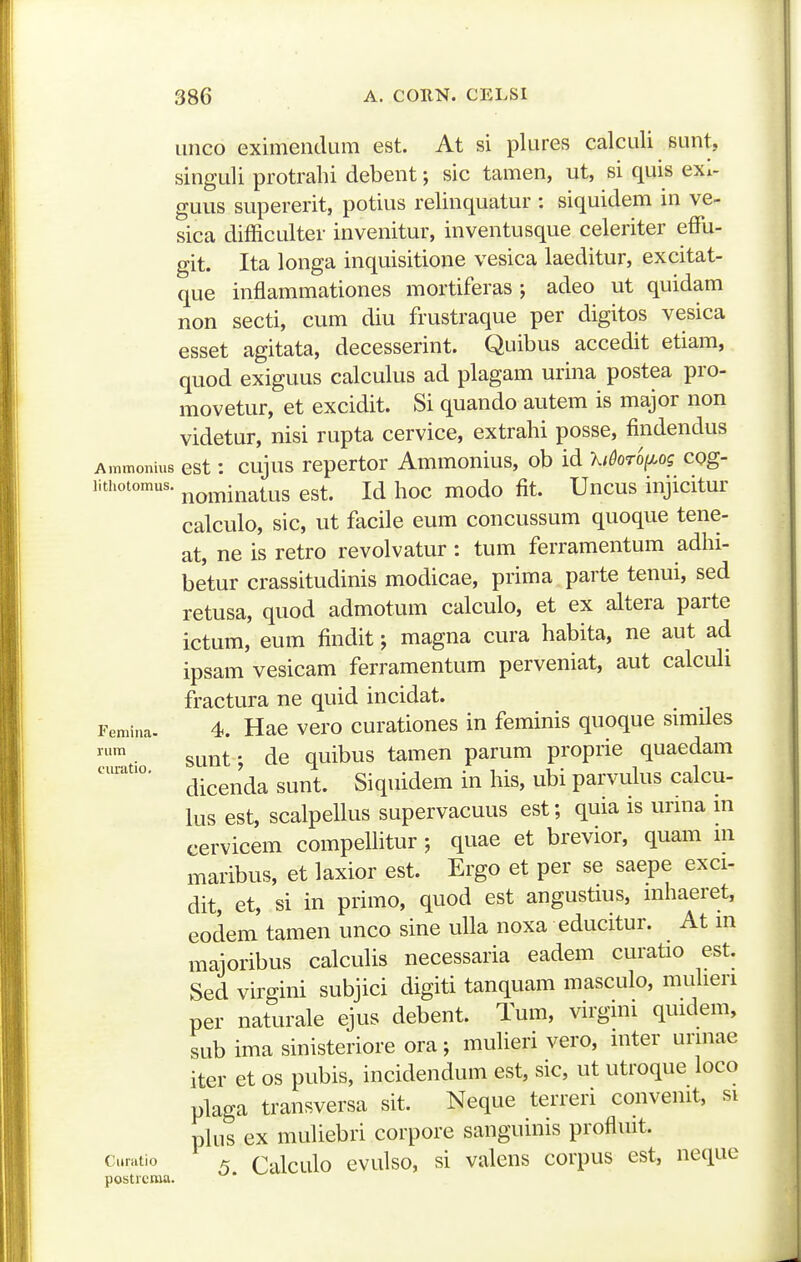 imco eximendum est. At si plures calculi sunt, singuli protrahi debent; sic tamen, ut, si quis exi- guus supererit, potius relinquatur : siquidem in ve- sica difficulter invenitur, inventusque celeriter effii- git. Ita longa inquisitione vesica laeditur, excitat- que inflammationes mortiferas; adeo ut quidam non secti, cum diu frustraque per digitos vesica esset agitata, decesserint. Quibus accedit etiam, quod exiguus calculus ad plagam urina postea pro- movetur, et excidit. Si quando autem is major non videtur, nisi rupta cervice, extrahi posse, findendus Ammonius est: cujus repcrtor Ammonius, ob id Xi^oro(x,og cog- lithotomus. j^o^^inatus est. Id hoc modo fit. Uncus injicitur calculo, sic, ut facile eum concussum quoque tene- at, ne is retro revolvatur: tum ferramentum adhi- betur crassitudinis modicae, prima parte tenui, sed retusa, quod admotum calculo, et ex altera parte ictum, eum findit; magna cura habita, ne aut ad ipsam vesicam ferramentum perveniat, aut calculi fractura ne quid incidat. Femina. 4. Hac vcro curationcs in feminis quoque simUes sunt • de quibus tamen parum proprie quaedam dicenda sunt. Siquidem in his, ubi parvulus calcu- lus est, scalpellus supervacuus est; quia is urma m cervicem compelhtur ; quae et brevior, quam m maribus, et laxior est. Ergo et per se saepe exci- dit, et, si in primo, quod est angustms, mhaeret, eodem tamen unco sine ulla noxa educitur. At in majoribus calcuHs necessaria eadem curatio est. Sed virgini subjici digiti tanquam masculo, muheri per naturale ejus debent. Tum, virgim quidem, sub ima sinisteriore ora; muheri vero, mter urmae iter et os pubis, incidendum est, sic, ut utroque loco plaga transversa sit. Neque terreri convemt, si phis ex muhebri corpore sanguinis profluit. Ci.ratio ^ Calculo cvulso, si valens corpus est, neque posticma.