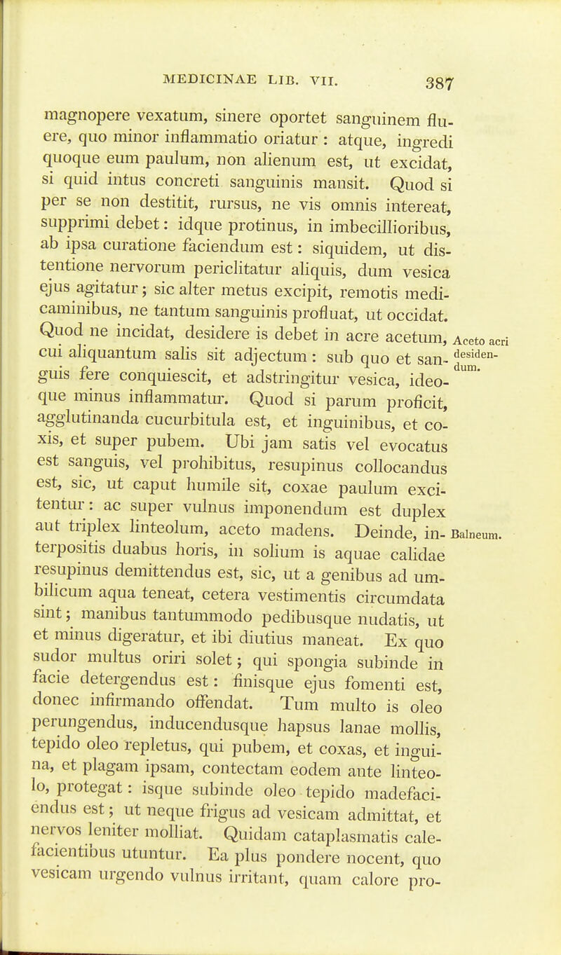 acri magnopere vexatiim, sinere oportet sanguinem flu- ere, qiio minor inflammatio oriatur : atque, ingredi quoque eum paulum, non alienum est, ut excidat, si quid intus concreti sanguinis mansit. Quod si per se non destitit, rursus, ne vis omnis intereat, supprimi debet: idque protinus, in imbecillioribus, ab ipsa curatione faciendum est: siquidem, ut dis- tentione nervorum periclitatur aliquis, dum vesica ejus agitatur; sic alter metus excipit, remotis medi- cammibus, ne tantum sanguinis profluat, ut occidat. Quod ne incidat, desidere is debet in acre acetum, Acetou. cui aliquantum salis sit adjectum : sub quo et san~ «^e^i^^en- guis fere conquiescit, et adstringitur vesica, ideo- que minus inflammatur. Quod si parum proficit, agglutinanda cucurbitula est, et inguinibus, et co- xis, et super pubem. Ubi jam satis vel evocatus est sanguis, vel prohibitus, resupinus collocandus est, sic, ut caput humile sit, coxae paulum exci- tentur: ac super vulnus imponendum est duplex aut triplex linteolum, aceto madens. Deinde, in- Baineum. terpositis duabus horis, in solium is aquae calidae resupinus demittendus est, sic, ut a genibus ad um- bilicum aqua teneat, cetera vestimentis circumdata sint; manibus tantummodo pedibusque nudatis, ut et minus digeratur, et ibi diutius maneat. Ex quo sudor multus oriri solet; qui spongia subinde in facie detergendus est: finisque ejus fomenti est, donec infirmando oflendat. Tum multo is oleo perungendus, inducendusque hapsus lanae mollis, tepido oleo repletus, qui pubem, et coxas, et ingui- na, et plagam ipsam, contectam eodem ante linteo- lo, protegat: isque subinde oleo tepido madefaci- endus est; ut neque frigus ad vesicam admittat, et nervos leniter moUiat. Quidam cataplasmatis cale- facientibus utuntur. Ea plus pondere nocent, quo vesicam urgendo vulnus irritant, quam calore pro-