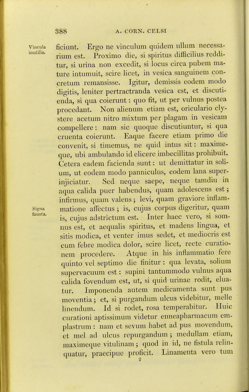 I S88 A. CORN. CELSI viiicuia ficiunt. Ergo ne vinculum quidem ullum necessa- rium est. Proximo die, si spiritus difficilius reddi- tur, si urina non excedit, si locus circa pubem ma- ture intumuit, scire licet, in vesica sanguinem con- cretum remansisse. Igitur, demissis eodem modo digitis, leniter pertractranda vesica est, et discuti- enda, si qua coierunt: quo fit, ut per vulnus postea procedant. Non alienum etiam est, oriculario cly- stere acetum nitro mixtum per plagam in vesicam compellere: nam sic quoque discutiuntur, si qua cruenta coierunt. Eaque fiicere etiam primo die convenit, si timemus, ne quid intus sit: maxime- que, ubi ambulando id elicere imbecillitas prohibuit. Cetera eadem facienda sunt: ut demittatur in soli- um, ut eodem modo panniculus, eodem lana super- injiciatur. Sed neque saepe, neque tamdiu in aqua calida puer habendus, quam adolescens est; infirmus, quam valens ; levi, quam graviore inflam- signa matione affectus ; is, cujus corpus digeritur, quam is, cujus adstrictum est. Inter haec vero, si som- nus est, et aequahs spiritus, et madens hngua, et sitis modica, et venter imus sedet, et mediocris est cum febre modica dolor, scire hcet, recte curatio- nem procedere. Atque in his inflammatio fere quinto vel septimo die finitur : qua levata, sohum supervacuum est: supini tantummodo vulnus aqua cahda fovendum est, ut, si quid urinae rodit, elua- tur. Imponenda autem medicamenta sunt pus moventia; et, si purgandum ulcus \ddebitur, mehe hnendum. Id si rodet, rosa temperabitur. Huic curationi aptissimum videtur enneapharmacum em- plastrum : nam et sevum habet ad pus movendum, et mel ad ulcus repiu^gandum ; medullam etiam, maximeque vituhnam ; quod in id, ne fistula rehn- quatur, praecipue proficit. Linamenta vero tum