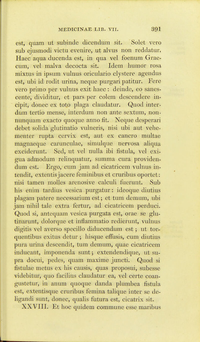 est, qiiam ut subinde dicendum sit. Solet vero sub ejusmodi victu evenire, ut alvus non reddatur, Haec aqua ducenda est, in qua vel foenum Grae- cum, vel malva decocta sit. Idem humor rosa mixtus in ipsum vulnus oriculario clystere agendus est, ubi id rodit urina, neque purgari patitur. Fere vero primo per vulnus exit haec: deinde, eo sanes- cente, dividitur, et pars per colem descendere in- cipit, donec ex toto plaga claudatur. Quod inter- dum tertio mense, interdum non ante sextum, non- nunquam exacto quoque anno fit. Neque desperari debet solida glutinatio vulneris, nisi ubi aut vehe- menter rupta cervix est, aut ex cancro multae magnaeque carunculae, simulque nervosa aUqua exciderunt. Sed, ut vel nulla ibi fistula, vel exi- gua admodum relinquatur, summa cura providen- dum est. Ergo, cmn jam ad cicatricem vulnus in- tendit, extentis jacere feminibus et cruribus oportet: nisi tamen molles arenosive calculi fuerunt. Sub his enim tardius vesica purgatur: ideoque diutius phigam patere necessarium est; et tum demum, ubi jam nihil tale extra fertur, ad cicatricem perduci. Quod si, antequam vesica purgata est, orae se glu- tinarunt, dolorque et inflammatio redierunt, vuhius digitis vel averso specillo diducendum est; iit tor- quentibus exitus detur ; hisque effusis, cum diutius pura urina descendit, tum demum, quae cicatricem inducant, imponenda sunt; extendendique, ut su- pra docui, pedes, quam maxime juncti. Quod si fistulae metus ex his causis, quas proposui, subesse videbitur, quo faciUus claudatur ea, yel certe coan- gustetur, in anum quoque danda phmibea fistula est, extentisque cruribus femina talique inter se de- ligandi sunt, donec, quaUs futura est, cicatrix sit. XXVIII. Et hoc quidem commune esse maribus