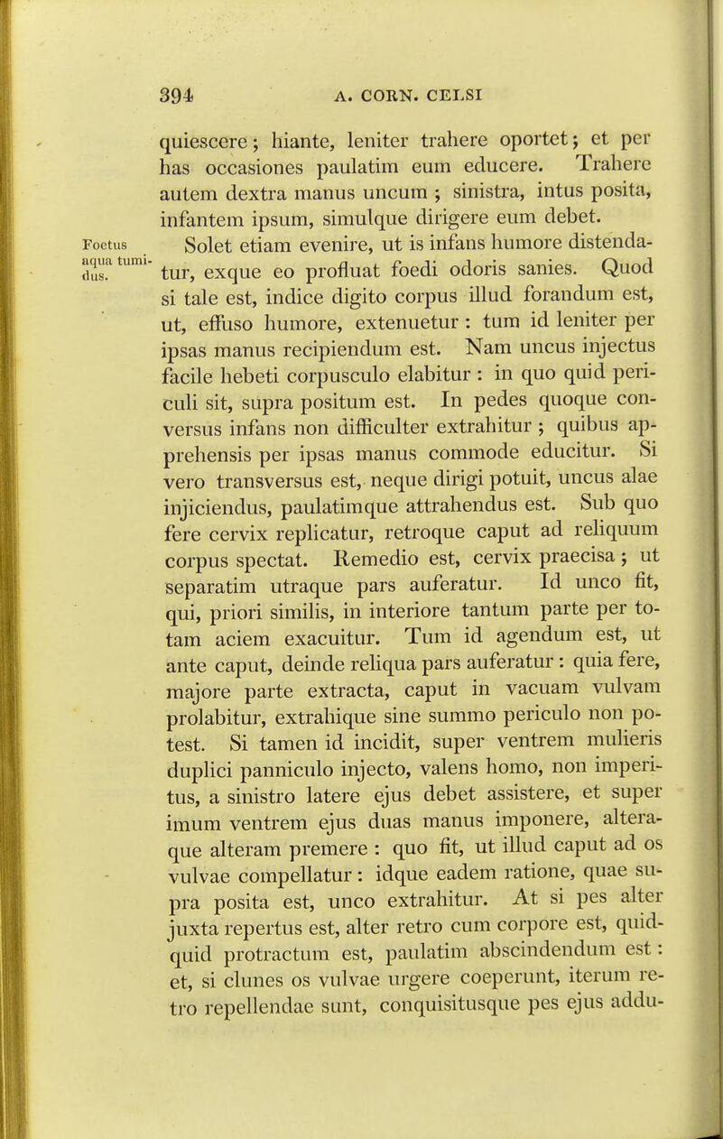 quiescere; hiante, leniter trahere oportet; et per has occasiones paulatim eum educere. Trahere autem dextra manus uncum ; sinistra, intus posita, infantem ipsum, simulque dirigere eum debet. Foetus Solet etiam evenire, ut is infans humore distenda- aqua tumi- ^^^^ ^^^^^^ profluat focdi odoris sanies. Quod si tale est, indice digito corpus illud forandum est, ut, effuso humore, extenuetur : tum id leniter per ipsas manus recipiendum est. Nam uncus injectus facile hebeti corpusculo elabitur : in quo quid peri- cuU sit, supra positum est. In pedes quoque con- versus infans non difficulter extrahitur ; quibus ap- prehensis per ipsas manus commode educitur. Si vero transversus est, neque dirigi potuit, uncus alae injiciendus, paulatimque attrahendus est. Sub quo fere cervix rephcatur, retroque caput ad rehquum corpus spectat. Remedio est, cervix praecisa ; ut Beparatim utraque pars auferatur. Id unco fit, qui, priori simiHs, in interiore tantum parte per to- tam aciem exacuitur. Tum id agendum est, ut ante caput, deinde rehqua pars auferatur : quia fere, raajore parte extracta, caput in vacuam vulvam prolabitur, extrahique sine summo periculo non po- test. Si tamen id incidit, super ventrem muUeris duphci panniculo injecto, valens homo, non imperi- tus, a sinistro latere ejus debet assistere, et super imum ventrem ejus duas manus imponere, altera- que alteram premere : quo fit, ut ilhid caput ad os vulvae compellatur: idque eadem ratione, quae su- pra posita est, unco extrahitur. At si pes alter juxta repertus est, alter retro cum corpore est, quid- quid protractum est, paulatim abscindendum est: et, si clunes os vulvae urgere coeperunt, iterum re- tro repellendae sunt, conquisitusque pes ejus addu-