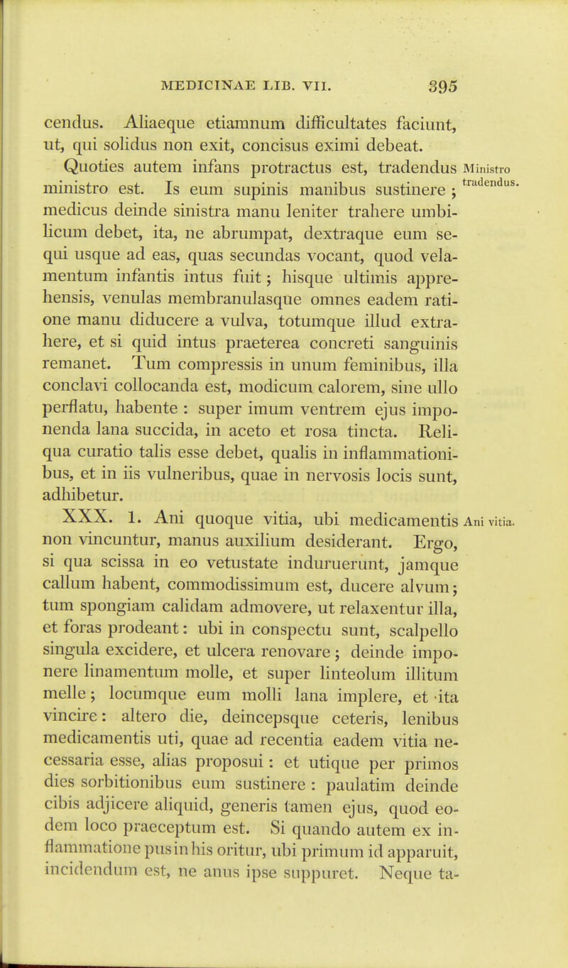 cendus. Aliaeque etiamnum dijfficultates faciunt, ut, qui solidus non exit, concisus eximi debeat. Quoties autem infans protractus est, tradendus Miiiistro ministro est. Is eum supinis manibus sustinere ; ^'^'''^'^'^^ medicus deinde sinistra manu leniter trahere umbi- licum debet, ita, ne abrumpat, dextraque eum se- qui usque ad eas, quas secundas vocant, quod vela- mentum infantis intus fuit; hisque ultimis appre- hensis, venulas membranulasque omnes eadem rati- one manu diducere a vulva, totumque illud extra- here, et si quid intus praeterea concreti sanguinis remanet. Tum compressis in unum feminibus, illa conclavi collocanda est, modicum calorem, sine ullo perflatu, habente : super imum ventrem ejus impo- nenda lana succida, in aceto et rosa tincta. Reli- qua curatio tahs esse debet, quahs in inflammationi- bus, et in iis vulneribus, quae in nervosis locis sunt, adhibetur. XXX. 1. Ani quoque vitia, ubi medicamentis Ani vitia. non vincuntur, manus auxihum desiderant. Ers-o, si qua scissa m eo vetustate mduruerunt, jamque callum habent, commodissimum est, ducere alvum; tum spongiam calidam admovere, ut relaxentur illa, et foras prodeant: ubi in conspectu sunt, scalpello singula excidere, et ulcera renovare ; deinde impo- nere linamentum molle, et super hnteolum ihitum melle; locumque eum mohi lana implere, et dta vincu-e: altero die, deincepsque ceteris, lenibus medicamentis uti, quae ad recentia eadem vitia ne- cessaria esse, alias proposui: et utique per primos dies sorbitionibus eum sustinere : pauiatim deinde cibis adjicere aliquid, generis tamen ejus, quod eo- dem loco praeceptum est. Si quando autem ex in- flammatione pusinhis oritur, ubi primum id apparuit, incidendum est, ne anus ipse suppuret. Neque ta-