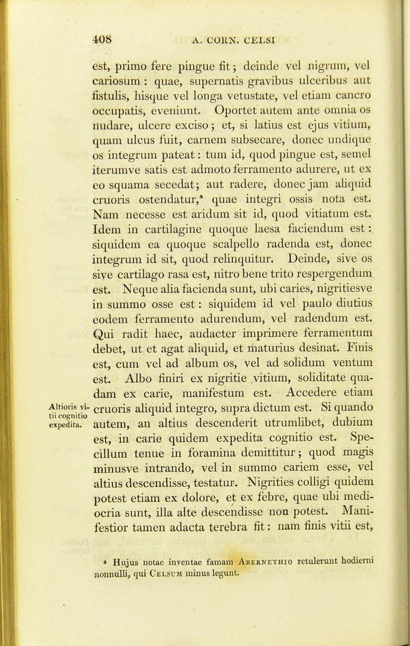 est, primo fere pingue fit j deinde vel nigrum, vel cariosum : quae, supernatis gravibus ulceribus aut fistulis, hisque vel longa vetustate, vel etiam cancro occupatis, eveniunt. Oportet autem ante omnia os midare, ulcere exciso; et, si latius est ejus vitium, quam ulcus fuit, carnem subsecare, donec undique os integrum pateat: tum id, quod pingue est, semel iterumve satis est admoto ferramento adurere, ut ex eo squama secedat; aut radere, donec jam aliquid cruoris ostendatur, quae integri ossis nota esL Nam necesse est aridum sit id, quod vitiatum est. Idem in cartilagine quoque laesa faciendum est: siquidem ea quoque scalpello radenda est, donec integrum id sit, quod relinquitur. Deinde, sive os sive cartilago rasa est, nitro bene trito respergendum est. Neque alia facienda sunt, ubi caries, nigritiesve in summo osse est: siquidem id vel paulo diutius eodem ferramento adurendum, vel radendum est. Qui radit haec, audacter imprimere ferramentum debet, ut et agat ahquid, et liiaturius desinat. Finis est, cum vel ad album os, vel ad sohdum ventum est. Albo finiri ex nigritie vitium, sohditate qua- dam ex carie, manifestum est. Accedere etiam Aitioiis yi- cruoris ahquid integro, supra dictum est. Si quando expe£.'° autem, an altius descenderit utrumhbet, dubium est, in carie quidem expedita cognitio est. Spe- cillum tenue in foramina demittitur; quod magis minusve intrando, vel in summo cariem esse, vel altius descendisse, testatur. Nigrities coUigi quidem potest etiam ex dolore, et ex febre, quae ubi medi- ocria sunt, illa alte descendisse non potest. Mani- festior tamen adacta terebra fit: nam finis vitii est, » Hujus iiotae inveiitae famam Abernethio retulerunt hodierni nonnulli, qui Celsum raiuus legunt.