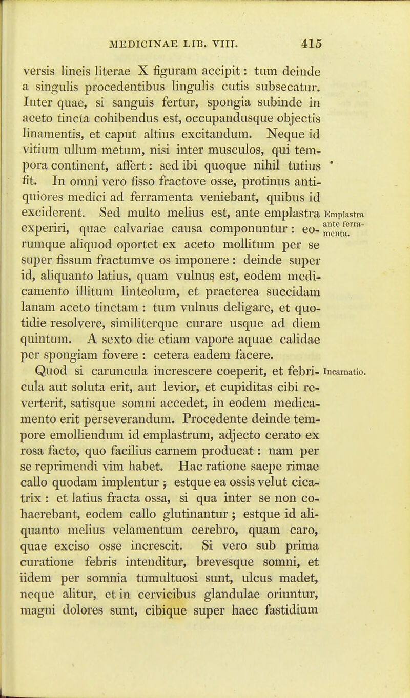 versis lineis literae X figuram accipit: tum deinde a singulis procedentibus lingulis cutis subsecatur. Inter quae, si sanguis fertur, spongia subinde in aceto tincta cohibendus est, occupandusque objectis linamentis, et caput altius excitandura. Neque id vitium ullum metum, nisi inter musculos, qui tem- pora continent, affert: sed ibi quoque nihil tutius * fit. In omni vero fisso fractove osse, protinus anti- quiores medici ad ferramenta veniebant, quibus id exciderent. Sed multo melius est, ante emplastra Empiastra experiri, quae calvariae causa componuntur: eo- menta.^ rumque aliquod oportet ex aceto mollitum per se super fissum fractumve os imponere : deinde super id, aliquanto latius, quam vulnus est, eodem medi- camento illitum linteolum, et praeterea succidam lanam aceto tinctam : tum vulnus deligare, et quo- tidie resolvere, similiterque curare usque ad diem quintum. A sexto die etiam vapore aquae calidae per spongiam fovere : cetera eadem facere. Quod si caruncula increscere coeperit, et febri- incainatio. cula aut soluta erit, aut levior, et cupiditas cibi re- verterit, satisque somni accedet, in eodem medica- mento erit perseverandum. Procedente deinde tem- pore emolhendum id emplastrum, adjecto cerato ex rosa facto, quo facilius carnem producat: nam per se reprimendi vim habet. Hac ratione saepe rimae callo quodam implentur j estque ea ossis velut cica- trix : et latius fracta ossa, si qua inter se non co- haerebant, eodem callo glutinantur; estque id ali- quanto meHus velamentum cerebro, quam caro, quae exciso osse increscit. Si vero sub prima curatione febris intenditur, brevesque somni, et iidem per somnia tumultuosi sunt, ulcus madet, neque alitur, et in cervicibus glandulae oriuntur, magni dolores sunt, cibique super haec fastidium