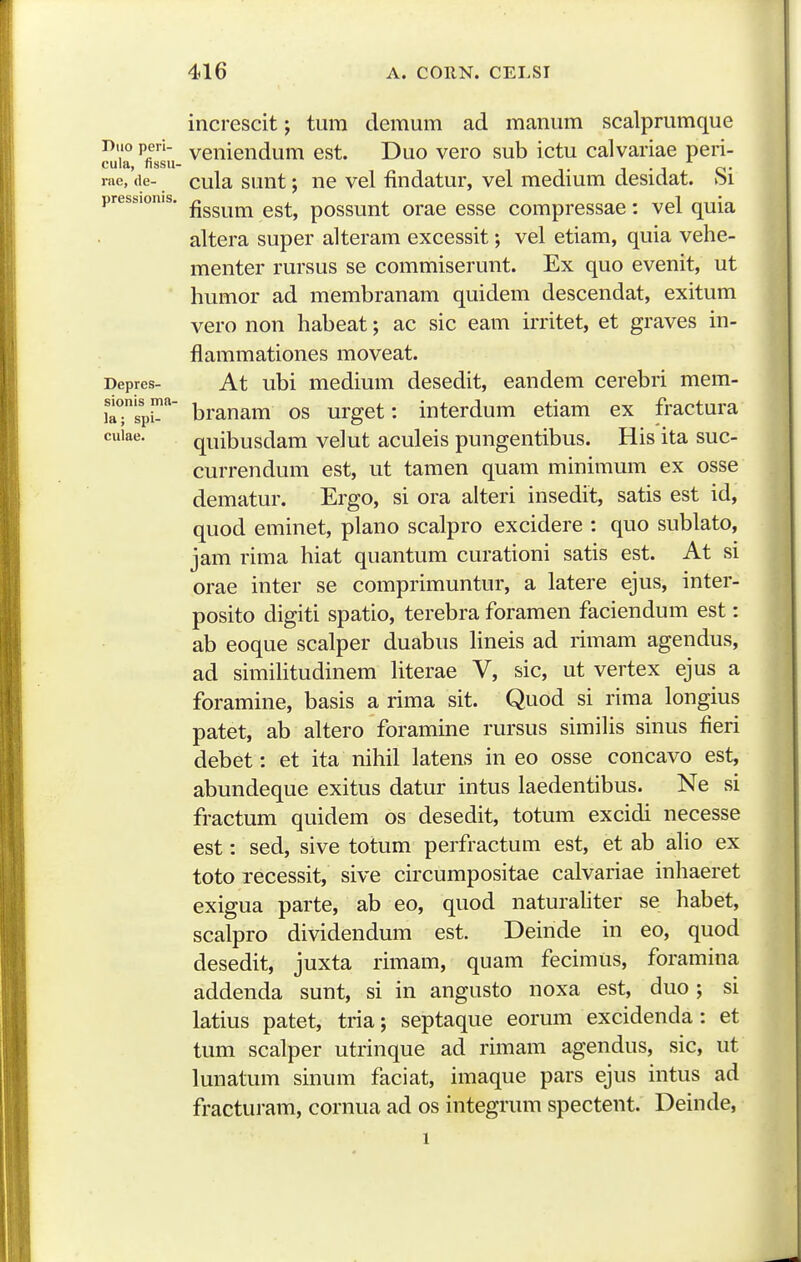 Duo peri- cula, fissu- rne, de- pressionis. Depres- sionis ma- la; spi- culae. increscit; tum demum ad manum scalpmmque veniendum est. Duo vero sub ictu calvariae peri- cula sunt; ne vel findatur, vel medium desidat. Si fissum est, possunt orae esse compressae: vel quia altera super alteram excessit; vel etiam, quia vehe- menter rursus se commiserunt. Ex quo evenit, ut humor ad membranam quidem descendat, exitum vero non habeat; ac sic eam irritet, et graves in- flammationes moveat. At ubi medium desedit, eandem cerebri mem- branam os urget: interdum etiam ex fractura quibusdam velut aculeis pungentibus. His ita suc- currendum est, ut tamen quam minimum ex osse dematur. Ergo, si ora alteri insedit, satis est id, quod eminet, plano scalpro excidere : quo sublato, jam rima hiat quantum curationi satis est. At si orae inter se comprimuntur, a latere ejus, inter- posito digiti spatio, terebra foramen faciendum est: ab eoque scalper duabus Hneis ad rimam agendus, ad simihtudinem Uterae V, sic, ut vertex ejus a foramine, basis a rima sit. Quod si rima longius patet, ab altero foramine rursus simihs sinus fieri debet: et ita nihil latens in eo osse concavo est, abundeque exitus datur intus laedentibus. Ne si fractum quidem os desedit, totum excidi necesse est: sed, sive totum perfractum est, et ab aho ex toto recessit, sive circumpositae calvariae inhaeret exigua parte, ab eo, quod naturahter se habet, scalpro dividendum est. Deinde in eo, quod desedit, juxta rimam, quam fecimiis, foramina addenda sunt, si in angusto noxa est, duo ; si latius patet, tria; septaque eorum excidenda: tum scalper utrinque ad rimam agendus, sic, lunatum sinum faciat, imaque pars ejus intus fracturam, cornua ad os integrum spectent. Deinde, et ut ad