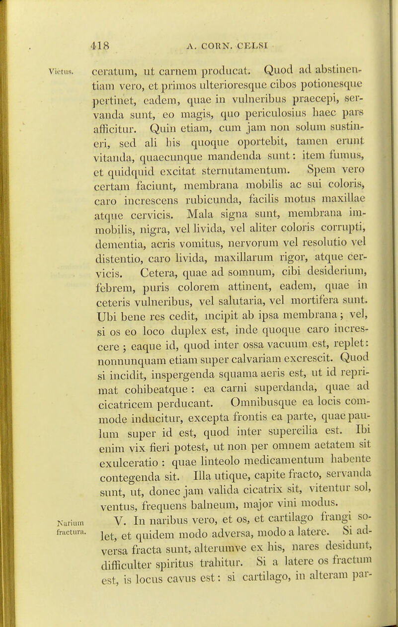 victiis. ceratiim, ut carnem producat. Quod ad abstinen- tiam vero, et primos ulterioresque cibos potionesque pertinet, eadem, quae in vulneribus praecepi, ser- vanda sunt, eo magis, quo periculosius haec pars afficitur. Quin etiam, cum jam non solum sustin- eri, sed ali liis quoque oportebit, tamen erunt vitanda, quaecunque mandenda sunt: item fumus, et quidquid excitat sternutamentum. Spem vero certam faciunt, membrana mobilis ac sui coloris, caro increscens rubicunda, facilis motus maxillae atque cervicis. Mala signa sunt, membrana im- mobilis, nigra, vel livida, vel aliter coloris corrupti, dementia, acris vomitus, nervorum vel resolutio vel distentio, caro livida, maxillarum rigor, atque cer- vicis. Cetera, quae ad somnum, cibi desiderium, febrem, puris colorem attinent, eadem, quae in ceteris vulneribus, vel salutaria, vel mortifera sunt. Ubi bene res cedit, mcipit ab ipsa membrana; vel, si os eo loco duplex est, inde quoque caro incres- cere ; eaque id, quod inter ossa vacuum est, replet: nonnunquam etiam super calvariam excrescit. Quod si incidit, inspergenda squama aeris est, ut id repri- mat cohibeatque : ea carni superdanda, quae ad cicatricem perducant. Omnibusque ea locis com- mode inducitur, excepta frontis ea parte, quae pau- lum super id est, quod inter superciHa est. Ibi enim vix fieri potest, ut non per omnem aetatem sit exulceratio : quae linteolo medicamentum habente contegenda sit. Illa utique, capite fracto, servanda sunt, ut, donec jam vaUda cicatrix sit, vitentur sol, ventus, frequens bahieum, major vini modus. Narium V. lu naribus vero, et os, et cartilago frangi so- fmctura. j^^^ quidcm modo adversa, modo a latei'e. Si ad- versa fracta sunt, alterumve ex his, nares desidunt, difficulter spiritus trahitur. Si a latere os fractum est, is locus cavus est: si cartilago, in alteram par-