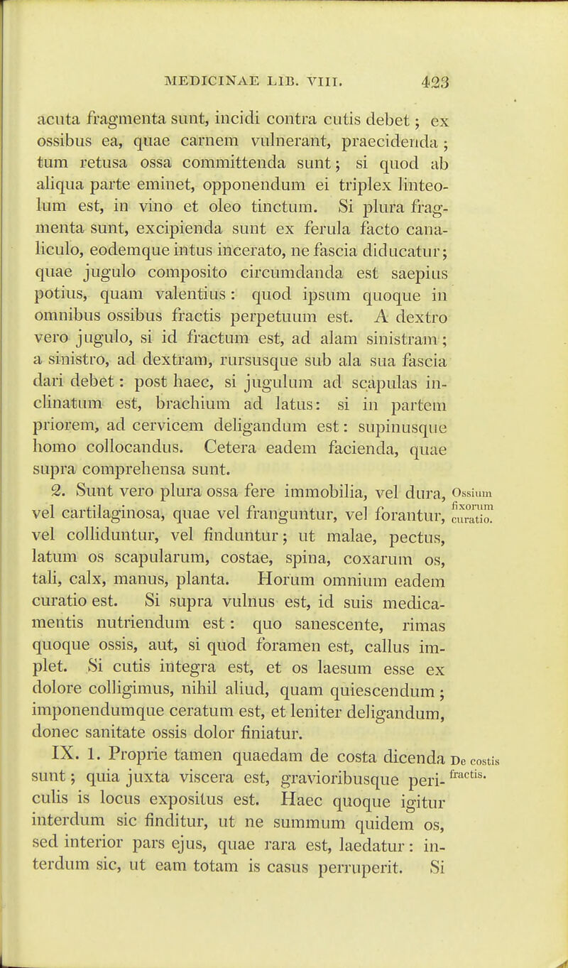 aciita fragmenta siint, incidi contra cutis debet; ex ossibus ea, quae carnem vulnerant, praecidenda ; tum retusa ossa committenda sunt; si quod ab aliqua parte eminet, opponendum ei triplex linteo- lum est, in vino et oleo tinctum. Si plura frag- menta sunt, excipienda sunt ex ferula facto cana- liculo, eodemque intus incerato, ne fascia diducatur; quae jugulo composito circumdanda est saepius potius, quam valentius : quod ipsum quoque in omnibus ossibus fractis perpetuum est. A dextro vero jugulo, si id fractum est, ad alam sinistram ; a sinistro, ad dextram, rursusque sub ala sua fascia dari debet: post haec, si jugulum ad scapulas in- clinatum est, brachium ad iatus: si in partem priorem, ad cervicem deligandum est: supinusque homo collocandus. Cetera eadem facienda, quae supra comprehensa sunt. 2. Sunt vero plura ossa fere immobilia, vel dura, Ossium vel cartilaginosa, quae vel franguntur, vel forantur, vel colhduntur, vel finduntur; ut malae, pectus, latum os scapularum, costae, spina, coxarum os, tali, calx, manus, planta. Horum omnium eadem curatio est. Si supra vulnus est, id suis medica- mentis nutriendum est: quo sanescente, rimas quoque ossis, aut, si quod foramen est, callus im- plet. Si cutis integra est, et os laesum esse ex dolore colligimus, nihil aliud, quam quiescendum ; imponendumque ceratum est, et leniter deligandum, donec sanitate ossis dolor finiatur. IX. 1. Proprie tamen quaedam de costa dicenda De costis sunt; quia juxta viscera est, gravioribusque peri-^^^*'^' culis is locus expositus est. Haec quoque igitur interdum sic finditur, ut ne summum quidem os, sed interior pars ejus, quae rara est, laedatur: in- terdum sic, ut eam totam is casus perruperit. Si fixonim ciiratio.