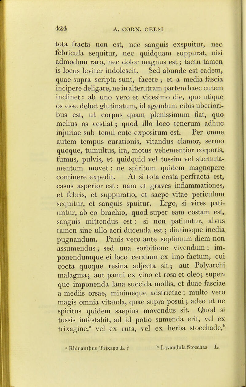 tota fracta non est, nec sanguis exspuitur, nec febricula sequitur, nec quidquam suppurat, nisi admodum raro, nec dolor magnus est; tactu tamen is locus leviter indolescit. Sed abunde est eadem, quae supra scripta sunt, facere ; et a media fascia incipere deligare, ne inalterutram partemhaec cutem inclinet: ab uno vero et vicesimo die, quo utique os esse debet glutinatum, id agendum cibis uberiori- bus est, ut corpus quam plenissimum fiat, quo melius os vestiat; quod illo loco tenerum adhuc injuriae sub tenui cute expositum est. Per omne autem tempus curationis, vitandus clamor, sermo quoque, tumultus, ira, motus vehementior corporis, fumus, pulvis, et quidquid vel tussim vel sternuta- mentum movet: ne spiritum quidem magnopere continere expedit. At si tota costa perfracta est, casus asperior est: nam et graves inflammationes, et febris, et suppuratio, et saepe vitae periculum sequitur, et sanguis spuitur. Ergo, si vires pati- untur, ab eo brachio, quod super eam costam est, sanguis mittendus est: si non patiuntur, alvus tamen sine ullo acri ducenda est; diutiusque inedia pugnandum. Panis vero ante septimum diem non assumendus; sed una sorbitione vivendum: im- ponendumque ei loco ceratum ex Hno factum, cui cocta quoque resina adjecta sitj aut Polyarchi malagma; aut panni ex vino et rosa et oleo; super- que imponenda lana succida molhs, et duae fasciae a mediis orsae, minimeque adstrictae: multo vero magis omnia vitanda, quae supra posui; adeo ut ne spiritus quidem saepius movendus sit. Quod si tussis infestabit, ad id potio sumenda erit, vel ex trixagine,'' vel ex ruta, \el ex herba stoechade, Rhiiianthus Trixago L. ? ^ Lavandula Stoechas L.