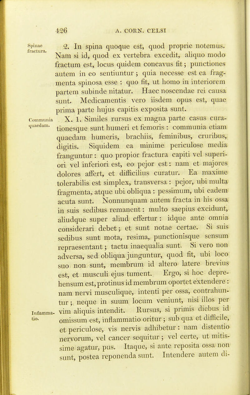 f ^'^ra spina quoque est, quod propiie iiotemus. Nam si id, quod ex vertebra excedit, aliquo modo fractum est, locus quidem concavus fit; punctiones autem in eo sentiuntur ; quia necesse est ea frag- menta spinosa esse : quo fit, ut homo in interiorem partem subinde nitatur. Haec noscendae rei causa sunt. Medicamentis vero iisdem opus est, quae prima parte hujus capitis exposita sunt. commnnia X. 1. Similcs rursus ex magnaparte casus cura- «luaedam. ^^Q^ggqug g^nt humcri et femoris : communia etiam quaedam humeris, brachiis, feminibus, cruribus, digitis. Siquidem ea minime periculose media franguntur : quo propior fractura capiti vel superi-- ori vel inferiori est, eo pejor est: nam et majores dolores affert, et difiicihus curatur. Ea maxime tolerabihs est simplex, transversa : pejor, ubi multa fragmenta, atque ubi obhqua: pessimum, ubi eadem acuta sunt. Nonnunquam autem fracta in his ossa in suis sedibus remanent: multo saepius excidunt, aUudque super ahud efiertur : idque ante omnia considerari debet; et sunt notae certae. Si suis sedibus sunt mota, resima, punctionisque sensum repraesentant; tactu inaequaha sunt. Si vero non adversa, sed obhqua junguntur, quod fit, ubi loco suo non sunt, membrum id altero latere brevius est, et muscuh ejus tument. Ergo, si hoc depre- hensum est,protinus id membrum oportet extendere: nam nervi muscuhque, intenti per ossa, contrahun- tur; neque in suum locum veniunt, nisi ihos per inflamma. vim ahquis intcndit. Rursus, si primis diebus id omissum est, inflammatio oritur; sub qua et difficile, etpericulose, vis nervis adhibetur: nam distentio nervorum, vel cancer sequitur ; vel certe, ut mitis- sime agatur, pus. Itaque, si ante reposita ossa non sunt, postea reponenda sunt. Intendere autem di-