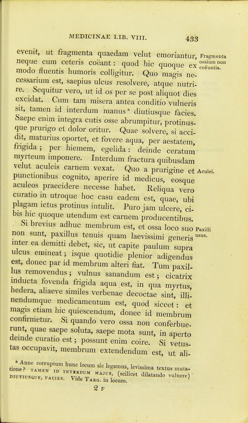 evenit, ut fragmenta quaedam velut emoriantur, Frag^enta neque cum cetens coeant: quod hic quoque ex modo fluentis humoris coHigitur. Quo magis ne- cessarium est, saepius ulcus resolvere, atque nutri- re. Sequitur vero, ut id os per se post aHquot dies excidat. Cum tam misera antea conditio vulneris sit, tamen id interdum manus^ diutiusque facies ^aepe enrni integra cutis osse abrumpitur, protinus- que prungo et dolor oritur. Quae solvere, si acci- dit, matunus oportet, et fovere aqua, per aestatem, irigida; per hiemem, egelida: deinde ceratum myrteum nnponere. Interdum fractura quibusdam velut aculeis carnem vexat. Quo a prurigine etAcuiei. punctionibus cognito, aperire id medicus, eosque aculeos praecidere necesse habet. ReHqua vero curatio m utroque hoc casu eadem est, quae, ubi plagam ictus protinus intuht. Puro jam ulcere, ci- bis hic quoque utendum est carnem producentibus brevms adhuc membrum est, et ossa loco suo Paxiui non sunt, paxiUus tenuis quam laevissimi generis mter ea demitti debet, sic, ut capite paulum supra ulcus emmeat j isque quotidie plenior adigendus est, donec par id membrum alteri fiat. Tum paxU lus removendus; vulnus sanandum est; cicatrix mducta fovenda frigida aqua est, in qua myrtus, hedera, aliaeve similes verbenae decoctae sint illi nendumque medicamentum est, quod siccet • et ma^s etiam hic quiescendum, donec id membrum confirmetur. Si quando vero ossa non conferbue runt quae saepe soluta, saepe mota sunt, in aperto demde curatio est; possunt enim coire. Si vetus tas occupavit, membrum extendendum est, ut ali- 2 F