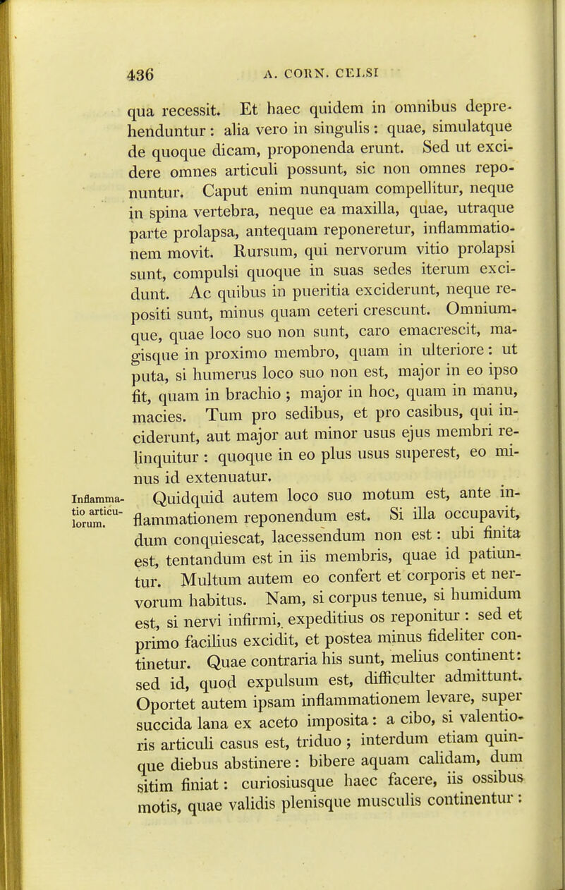 qua recessit. Et haec quidem in omnibus depre- henduntur : alia vero in singulis : quae, simulatque de quoque dicam, proponenda erunt. Sed ut exci- dere omnes articuli possunt, sic non omnes repo- nuntur. Caput enim nunquam compellitur, neque in spina vertebra, neque ea maxilla, quae, utraque parte prolapsa, antequam reponeretur, inflammatio- nem movit. Rursum, qui nervorum vitio prolapsi sunt, compulsi quoque in suas sedes iterum exci- dunt. Ac quibus in pueritia exciderunt, neque re- positi sunt, minus quam ceteri crescunt. Omnium- que, quae loco suo non sunt, caro emacrescit, ma- gisque in proximo membro, quam in ulteriore: ut puta, si humerus loco suo non est, major in eo ipso fit, quam in brachio ; major in hoc, quam in manu, macies. Tum pro sedibus, et pro casibus, qui in- ciderunt, aut major aut minor usus ejus membri re- linquitur : quoque in eo plus usus superest, eo mi- nus id extenuatur. inflamma- Quidquid autcm loco suo motum est, ante in- Sum!''' flammationem reponendum est. Si iUa occupavit, dum conquiescat, lacessendum non est: ubi finita est, tentandum est in iis membris, quae id patiun- tur. Multum autem eo confert et corporis et ner- vorum habitus. Nam, si corpus tenue, si humidum est, si nervi infirmi,. expeditius os reponitur : sed et primo facihus excidit, et postea minus fideliter con- tinetur. Quae contraria his sunt, melius continent: sed id, quod expulsum est, difiiculter admittunt. Oportet autem ipsam inflammationem levare, super succida lana ex aceto imposita: a cibo, si valentio- ris articuli casus est, triduo ; interdum etiam quin- que diebus abstinere: bibere aquam calidam, dum sitim finiat: curiosiusque haec facere, iis ossibus motis, quae validis plenisque muscuUs continentur :