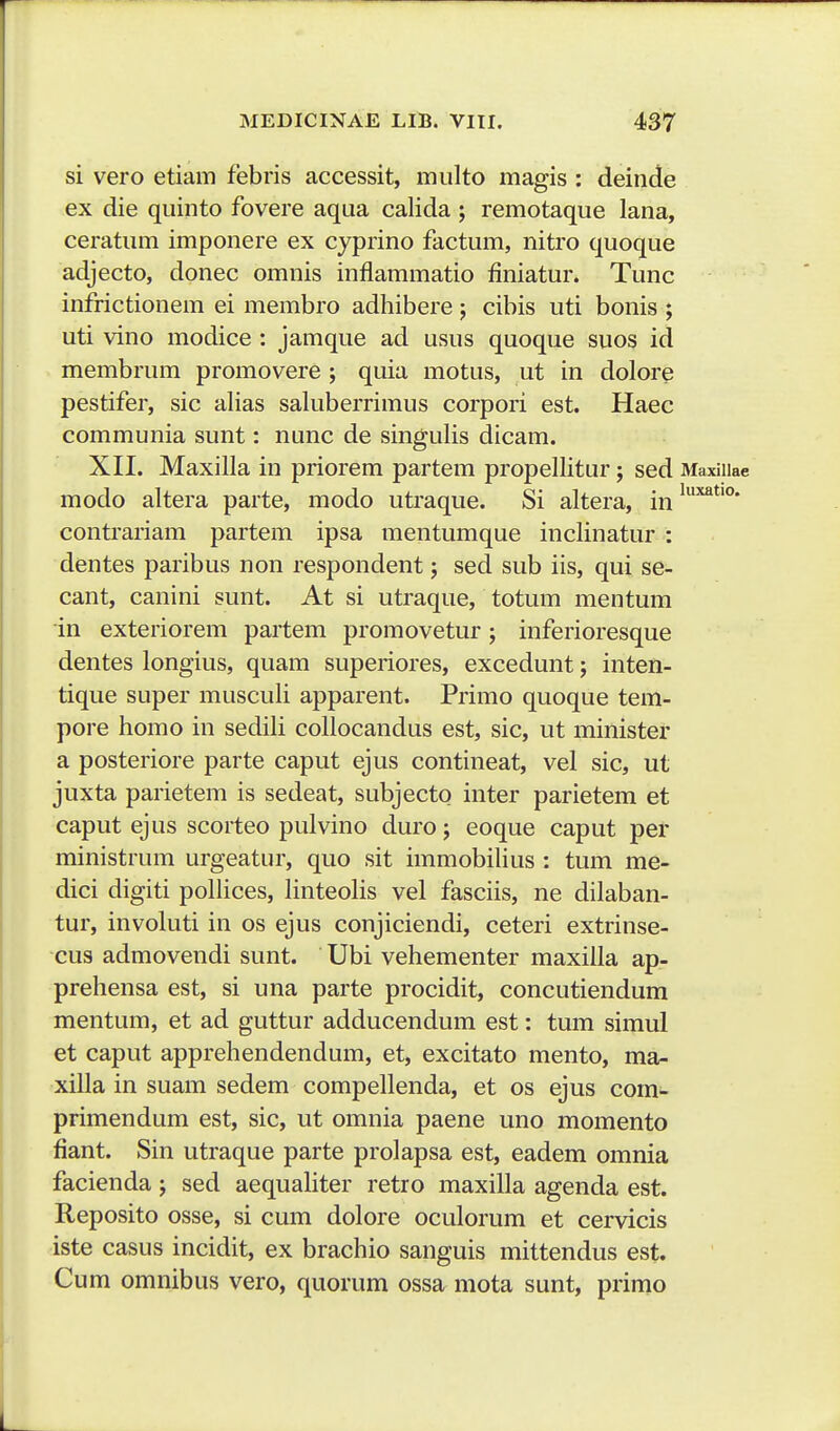 si vero etiam febris accessit, miilto magis : deinde ex die qiiinto fovere aqua calida ; remotaque lana, ceratiim imponere ex cyprino factum, nitro quoque adjecto, donec omnis inflammatio finiatur. Tunc infrictionem ei membro adhibere 5 cibis uti bonis ; uti vino modice : jamque ad usus quoque suos id membrum promovere ; quia motus, ut in dolore pestifer, sic alias saluberrimus corpori est. Haec communia sunt: nunc de singulis dicam. XII. Maxilla in priorem partem propellitur; sed Maxillae modo altera parte, modo utraque. Si altera, in '^^^' contrariam partem ipsa mentumque inclinatur : dentes paribus non respondent; sed sub iis, qui se- cant, canini sunt. At si utraque, totum mentum in exteriorem partem promovetur; inferioresque dentes longius, quam superiores, excedunt; inten- tique super musculi apparent. Primo quoque tem- pore homo in sediH collocandus est, sic, ut minister a posteriore parte caput ejus contineat, vel sic, ut juxta parietem is sedeat, subjecto inter parietem et caput ejus scorteo pulvino duro; eoque caput per ministrum urgeatur, quo sit immobihus : tum me- dici digiti pohices, hnteohs vel fasciis, ne dilaban- tur, involuti in os ejus conjiciendi, ceteri extrinse- cus admovendi sunt. Ubi vehementer maxiha ap- prehensa est, si una parte procidit, concutiendum mentum, et ad guttur adducendum est: tum simul et caput apprehendendum, et, excitato mento, ma- xilla in suam sedem compeUenda, et os ejus com- primendum est, sic, ut omnia paene uno momento fiant. Sin utraque parte prolapsa est, eadem omnia facienda; sed aequaHter retro maxilla agenda est. Reposito osse, si cum dolore oculorum et cervicis iste casus incidit, ex brachio sanguis mittendus est. Cum omnibus vero, quorum ossa mota sunt, prirno