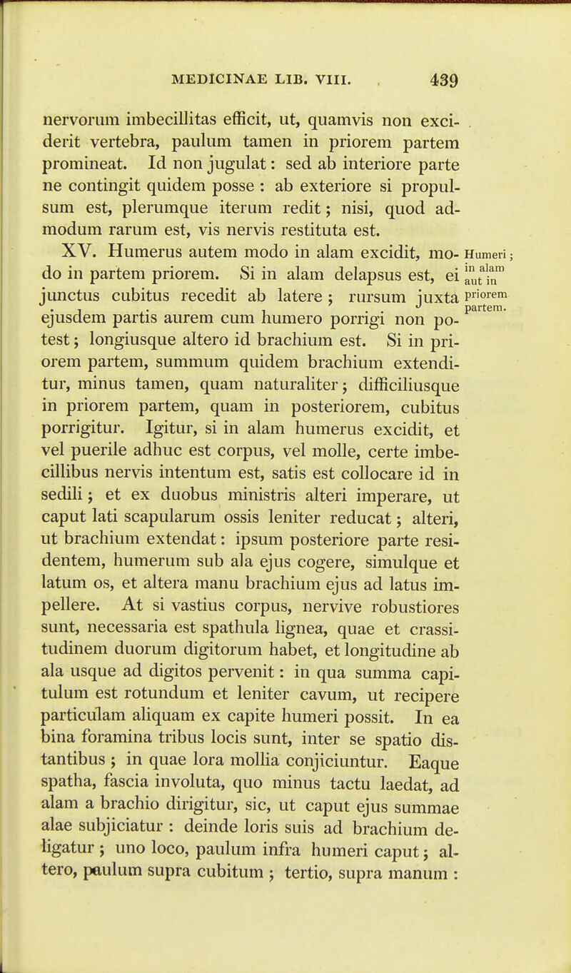 nervorum imbecillitas efficit, ut, quamvis non exci- derit vertebra, paulum tamen in priorem partem promineat. Id non jugulat: sed ab interiore parte ne contingit quidem posse : ab exteriore si propul- sum est, plerumque iterum redit; nisi, quod ad- modum rarum est, vis nervis restituta est. XV. Humerus autem modo in alam excidit, mo- Humeri do in partem priorem. Si in alam delapsus est, ei ^1^^™ jimctus cubitus recedit ab latere ; riu-sum iuxta priorem • 1 ,. 1 . . partera. ejusdem partis aurem cum humero porrigi non po- test; longiusque altero id brachium est. Si in pri- orem partem, summum quidem brachium extendi- tur, minus tamen, quam naturahter; difficihusque in priorem partem, quam in posteriorem, cubitus porrigitur. Igitur, si in alam humerus excidit, et vel pueriie adhuc est corpus, vel mohe, certe imbe- ciUibus nervis intentum est, satis est cohocare id in sedih; et ex duobus ministris alteri imperare, ut caput lati scapularum ossis leniter reducat; alteri, ut brachium extendat: ipsum posteriore parte resi- dentem, humerum sub ala ejus cogere, simulque et latum os, et altera manu brachium ejus ad latus im- pehere. At si vastius corpus, nervive robustiores sunt, necessaria est spathula hgnea, quae et crassi- tudinem duorum digitorum habet, et longitudine ab ala usque ad digitos pervenit: in qua summa capi- tulum est rotundum et leniter cavum, ut recipere particulam ahquam ex capite humeri possit. In ea bina foramina tribus locis sunt, inter se spatio dis- tantibus ; in quae lora mohia conjiciuntur. Eaque spatha, fascia involuta, quo minus tactu laedat, ad alam a brachio dirigitur, sic, ut caput ejus summae alae subjiciatur : deinde loris suis ad brachium de- hgatur ; uno loco, paukmi infra humeri caput; al- tero, peukmi supra cubitum ; tertio, supra manum :