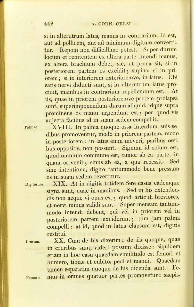 si in alterutrum latus, manus in contrarium, id est, aut ad pollicem, aut ad minimum digitum converti- tur. Reponi non difficillime potest, Super durum locum et renitentem ex altera parte intendi manus, ex altera brachium debet, sic, ut prona sit, si in posteriorem partem os excidit; supina, si in pri- orem; si in interiorem exterioremve, in latus. Ubi satis nervi diducti sunt, si in alterutrum latus pro- cidit, manibus in contrarium repellendum est. At iis, quae in priorem posterioremve partem prolapsa sunt, superimponendum durum aliquid, idque supra prominens os manu urgendum est j per quod vis adjecta facilius id in suam sedem compellit. Puimae. XVIII. lu palma quoque ossa interdum suis se- dibus promoventur, modo in priorem partem, modo in posteriorem: in latus enim moveri, paribus ossi- bus oppositis, non possunt. Signum id solum est, quod omnium commune est, tumor ab ea parte, in quam os venit; sinus ab ea, a qua recessit. Sed sine intentione, digito tantummodo bene pressum os in suam sedem revertitur. Digitorum. XIX. At in digitis totidem fere casus eademque signa sunt, quae in manibus. Sed in his extenden- dis non aeque vi opus est; quod articuli breviores, et nervi minus vaUdi sunt. Super mensam tantum- modo intendi debent, qui vel in priorem vel in posteriorem partem exciderunt; tum jam pahna compelli: at id, quod in latus elapsum est, digitis restitui. crurum. XX. Cum dc his dixerim ; de iis quoque, quae in cruribus sunt, videri possum dixisse: siquidem etiam in hoc casu quaedam simihtudo est femori et humero, tibiae et cubito, pedi et manui. Quaedam tamen separatim quoque de his dicenda sunt. Fe- Femoris. mur in omnes quatuor partes promovetur: saepis-