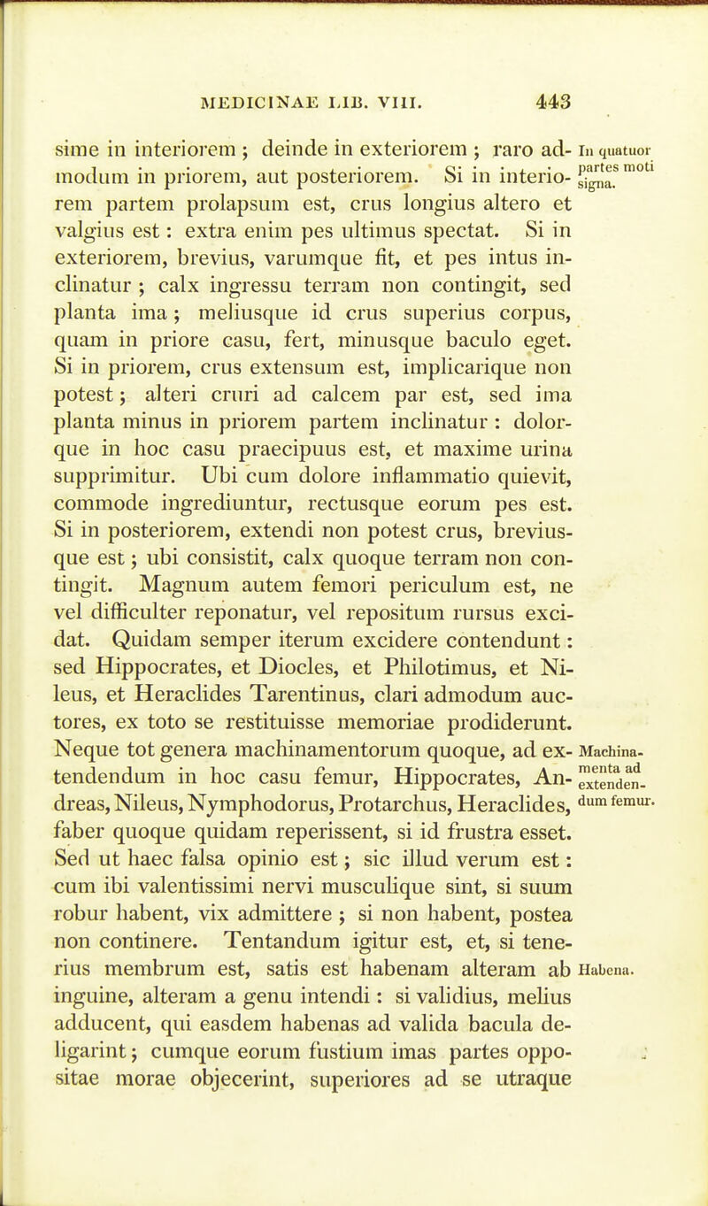 - MEDICINAE lAB. VIII. 443 sime iii interiorem ; deinde in exteriorem ; raro ad- in quatuor modum in priorem, aut posteriorem. Si in interio- ^^'a!™°*^' rem partem prolapsum est, crus longius altero et valgius est: extra enim pes iiltimus spectat. Si in exteriorem, brevius, varumque fit, et pes intus in- clinatur ; calx ingressu terram non contingit, sed planta ima; meliusque id crus superius corpus, quam in priore casu, fert, minusque baculo eget. Si in priorem, crus extensum est, implicarique non potest; alteri cruri ad calcem par est, sed ima planta minus in priorem partem inclinatur : dolor- que in hoc casu praecipuus est, et maxime urina supprimitur. Ubi cum dolore inflammatio quievit, commode ingrediuntur, rectusque eorum pes est. Si in posteriorem, extendi non potest crus, brevius- que est; ubi consistit, calx quoque terram non con- tingit. Magnum autem femori periculum est, ne vel difficulter reponatur, vel repositum rursus exci- dat. Quidam semper iterum excidere contendunt: sed Hippocrates, et Diocles, et Philotimus, et Ni- leus, et HeracHdes Tarentinus, clari admodum auc- tores, ex toto se restituisse memoriae prodiderunt. Neque tot genera machinamentorum quoque, ad ex- Machina- tendendum in hoc casu femur, Hippocrates, An-^tenden. dreas, Nileus, Nymphodorus, Protarchus, HeracHdes, ^®™*^- faber quoque quidam reperissent, si id frustra esset, Sed ut haec falsa opinio est; sic iilud verum est: cum ibi valentissimi nervi musculique sint, si suum robur habent, vix admittere ; si non habent, postea non continere. Tentandum igitur est, et, si tene- rius membrum est, satis est habenam alteram ab Habena. inguine, alteram a genu intendi: si validius, mefius adducent, qui easdem habenas ad vaUda bacula de- hgarint; cumque eorum fustium imas partes oppo- sitae morae objecerint, superiores ad se utraque