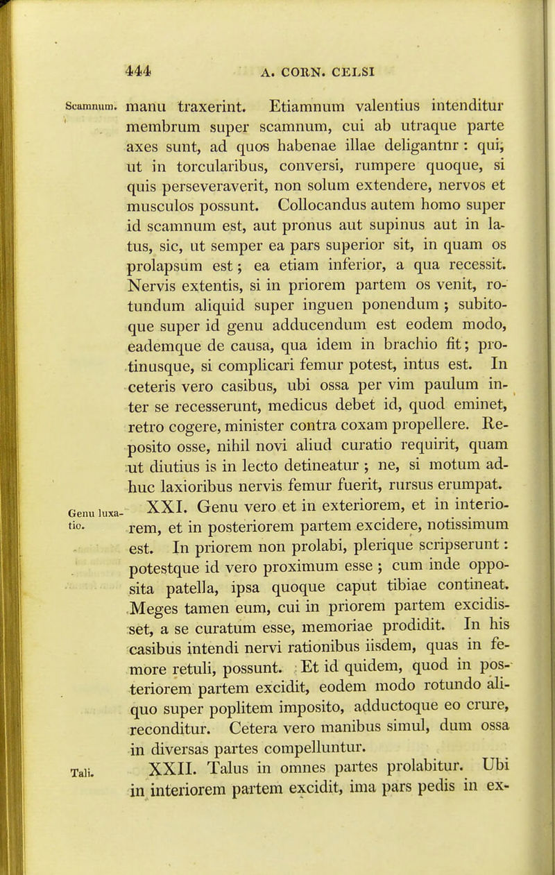 Scamnum. manu traxerint. Etiamnum valentius intenditur ' membrum super scamnum, cui ab utraque parte axes sunt, ad quos habenae illae deligantnr: qui^ ut in torcularibus, conversi, rumpere quoque, si quis perseveraverit, non solum extendere, nervos et musculos possunt. Collocandus autem homo super id scamnum est, aut pronus aut supinus aut in la- tus, sic, ut semper ea pars superior sit, in quam os prolapsum est; ea etiam inferior, a qua recessit. Nervis extentis, si in priorem partem os venit, ro- tundum aliquid super inguen ponendum ; subito- que super id genu adducendum est eodem modo, eademque de causa, qua idem in brachio fit; pro- tinusque, si complicari femur potest, intus est. In ceteris vero casibus, ubi ossa per vim paulum in- ter se recesserunt, medicus debet id, quod eminet, retro cogere, minister contra coxam propellere. Re- posito osse, nihil novi aliud curatio requirit, quam ut diutius is in lecto detineatur ; ne, si motum ad- huc laxioribus nervis femur fuerit, rursus erumpat. Genu luxa- XXL Gcnu vcro et in exteriorem, et in interio- rem, et in posteriorem partem excidere, notissimum est. In priorem non prolabi, plerique scripserunt: potestque id vero proximum esse ; cum inde oppo- sita patella, ipsa quoque caput tibiae contineat. Meges tamen eum, cui in priorem partem excidis- set, a se curatum esse, memoriae prodidit. In his casibus intendi nervi rationibus iisdem, quas in fe- more retuli, possunt. ; Et id quidem, quod in pos- teriorem partem excidit, eodem modo rotundo ali- quo super poplitem imposito, adductoque eo crure, reconditur. Cetera vero manibus simul, dum ossa in diversas partes compelluntur. Taii. XXII. Talus in omnes partes prolabitur. Ubi in interiorem pailem excidit, ima pars pedis in ex-