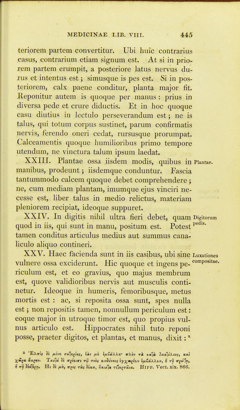 teriorem partem convertitur. Ubi huic contrarius casus, contrarium etiam signum est. At si in prio- rem partem erumpit, a posteriore latus nervus du- rus et intentus est; simusque is pes est. Si in pos- teriorem, calx paene conditur, planta major fit. Ueponitur autem is quoque per manus : prius in diversa pede et crure diductis. Et in hoc quoque casu diutius in lectulo perseverandum est; ne is talus, qui totum corpus sustinet, parum confirmatis nervis, ferendo oneri cedat, rursusque prorumpat. Calceamentis quoque humilioribus primo tempore utendum, ne vinctura talum ipsum laedat. . XXIII. Plantae ossa iisdem modis, quibus in Piantae. manibus, prodeunt; iisdemque conduntur. Fascia tantummodo calcem quoque debet comprehendere; ne, cum mediam plantam, imumque ejus vinciri ne- cesse est, liber talus in medio relictus, materiam pleniorem recipiat, ideoque suppuret. XXIV. In digitis nihil ultra fieri debet, quam Digitorum quod in iis, qui sunt in manu, positum est. Potest ^^^'^' tamen conditus articulus medius aut summus cana- liculo aliquo contineri. XXV. Haec facienda sunt in iis casibus, ubi sine Luxationes vulnere ossa exciderunt. Hic quoque et ingens pe- *^°p°^'*««* riculum est, et eo gravius, quo majus membrum est, quove validioribus nervis aut musculis conti- netur. Ideoque in humeris, femoribusque, metus mortis est : ac, si reposita ossa sunt, spes nulla est; non repositis tamen, nonnullum periculum est: eoque major in utroque timor est, quo propius vul- nus articulo est. Hippocrates nihil tuto reponi posse, praeter digitos, et plantas, et manus, dixit: * 8 'EXrii ii /livti ruln^lni, 'lav fiti ifiSaXXv Tkti* rk Koja }a)c]vXm, ««» ;^M(a &x(nt' Tavja. ii x^aiirt rZ rovf kMhvi 'ly^m^iuv IfiCiiXXin, ri t») rga],}, H rn Hv Ji fth, r^ei rai JUa, i'»/»7« rija^raia, HlIT. Vect. xix. 866.