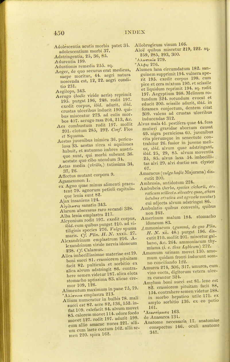 I Adolescentia acutis morbis patet 31 adolescentium morbi 37. Adstringentia, 25, 36, 85. Adurentia 199. Adustionis remedia 255. sq. Aeger, de quo securus erat medicus, saepe moritur, 44. aegri natura noscenda est, 12, 22. aegri condi- tio 231. Aegilops, 343. . . Aerugo {.hodie viride aeris) reprimit 195. purgat 196, 248. rodit 197. exedit corpus, ibid. adurit, ibuL crustas ulceribus inducit 190. qui- bus misceatur 273. ad colis mor- bos 407. aerugo rasa 204, 213, &c. Aes eombustum rodit 197. moUit 201. elotum 285, 292. C<mf. Flos et Squama. Aestas juvenibus inimica 36. pencu- losa33. aestas sicca si aquilones liabuit, et autumno imbres austn- que sunt, qui morbi subeant 36. aestate quo cibo utendum 3t. Aetas media {virilis,) tutissima 34, 37, 26. Affectus mutant corpora 9. Agamemnon 1. ex Agno quae minus alimenti praes- tent 79. agnorum petioli capitula- que lenia sunt 82. Ajax insaniens 124. A/V''^'^« sanatio 343. Alarum abscessus raro secandi d-ib. Alba lenia emplastra 217. Alcvonium rodit 197. exedit corpus, ibid. cum quibus purget 210. ad vi- tiliginis species 276. Vnlgo spuma maris. Cf. PHn. H. N. xxxu. 27. Alexandrimim emplastrum xjio. a- lexandrinum viride nervis idoneum 238. r/. Calamus. Alica imbecillissimae materiae estTa. boni succi 81. crassiorem pitmtam facit 82. pulticula et sorbitio ex alica alvum adstringit 86. contra- here semen videtur 187. alica elota stomacbo aptissima 83. alicae cre- mor 109, 126. Alimentum maximum m pane 75, 7 J. 'Ax<Vff/va emplastra 213. AUium numeratur in bulbis 78. mali succi est 82. acre 82, 136, 152. m- flat 109. ealefacit 84. alvum movet 85. calorem movet 114. odore foedo movet 127. rodit 197. adurit 199. cum allio amarae nuces 221. alU- um cumlacte coctum 162.allnse- men 220. spica 162. Allobrogicum vinum 166. Aloe quibus miscetur 219, 222. sq. 259, 285, 293, 300, 'AXumxla. 279. AX(p»s 276. Alumen lana circumdatum 182. san- guinem supprimit 194. vulnera ape- rit 195. exedit corpus 198. cum pice et cera mixtum 190. et scissile et liquidum reprimit 194. sq. rodit 197. Aegyptium 268. Melinum ro- tundum 324. rotundum evocat et educit 200. scissile adurit, ibid. in foramen conjectum, dentem citat 309. valens ad crustas ulceribus inducendas 312. Alvus mala 41. pestifera quae 44. fusa rauiieri gravidae abortum causat 49. nigra perniciosa 60. juvenibus cita plerumque in senectute con- trabitur 26. fusior in juvene meh- or, ibid. alvum quae adstringant, ibid. 25, 29, 85. alvum moventia 25, 85. alvus laxa 54. imbecilh- tas alvi 29. alvi ductio seu clyster Amaracus {yulgohoiie Jlajorana) dis- cutit 200. Ambrosia, antidotum 224. Ambubeia {Jicrba, species cichurii, er- raticum scillcet s. dlvestre quae, etiam iutubus crraiica ant agrcsiis vocaiur) cui adjecta alvum adstringat 86. Ambulatio quibus conveJiit, quibus non 242. Amerinum malum 184. stomacho idoneum 83. / mmoniacum (giimmi, de quo Phn. H. N. xii. 48.) purgat 196. dis- cutit 210. mollit 201. miscetmr gal- bano, &c. 264. ammoniacum thy- miama (i. e. thus LyUcum) 212. Amomum urinam movet 130. amo- mum quidam fronti inducunt som- no conciliando 122. A.murca 274, 306, 317. umurca, cum vino cocta, digitorum vetera ulce- ra curantur 324. Amyhnn boni succi est 81. lene est 82. crassiorem pituitam facit 83, 154. contrahere semen videtur 188. in morbo hepatico utile 171. ex amylo sorbitio 136. ex co potio 161. 163. de Anasarca 131. Anatome necessaria 17. anatomiae conspectus 146. oculi anatome 347.