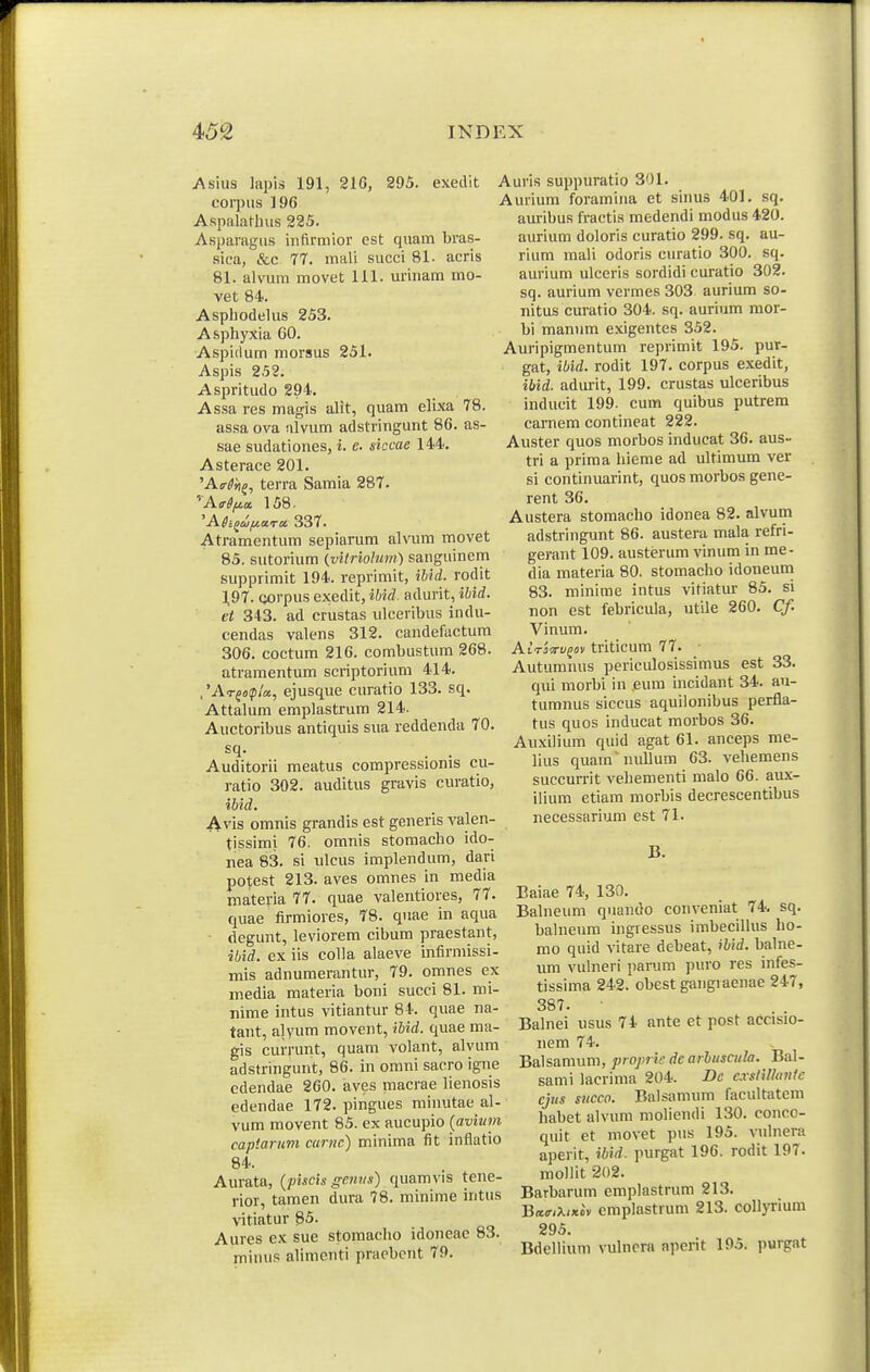 Asius liipi.s 191, 21G, 295. exedit corpus 196 Aspalatlnis 225. Asparagus infirmior est quam bras- sica, &c 77. mali succi 81. acris 81. alvum movet 111. urinam mo- vet 84. Aspliodelus 253. Asphyxia GO. Aspidum morsus 251. Aspis 252. Aspritudo 294. Assa res magis alit, quam elixa 78. assa ova ulvum adstringunt 86. as- sae sudationes, i. c. siccae 144. Asterace 201. 'Afffn^, terra Samia 287. 'A<r^^a 158. Atramentum sepiarum alvum movet 85. sutorium (vitriohm) sanguinem supprimit 194. reprimit, ihid. rodit 1,97. corpus exedit, ibiil. adurit, ibid. ei 343. ad crustas ulceribus indu- cendas valens 312. candefactum 306. coctum 216. combustum 268. atramentum scriptorium 414. ,'AT^o!p!a, ejusque curatio 133. sq. Attalum emplastrum 214. Auctoribus antiquis sua reddenda 70. Auditorii meatus compressionis cu- ratio 302. auditus gravis curatlo, ibid. Avis omnis grandis est generis valen- tissimi 76. omnis stomacho ido- nea 83. si ulcus implendum, dari potest 213. aves omnes in media materia 77. quae valentiores, 77. quae firmiores, 78. quae In aqua ■ degunt, leviorem cibum praestant, ibid. ex iis coUa alaeve infirmissi- mis adnumerantur, 79. omnes ex media materia boni succi 81. mi- Tiime intus vitiantur 84. quae na- tant, alyum movent, ibid. qiiae ma- gis currunt, quam volant, alvum adstringunt, 86. in omni sacro igne cdendae 260. aves macrae lienosis edendae 172. pingues rainutae al- vum movent 85. ex aucupio {avium captariim curnc) minima fit inflatio 84. Aurata, {piscis genns) quamvis tene- rior, tamen dura 78. minime intus vitiatur 85. Aures ex sue stomacho idoneae 83. miuus alimenti praebent 79. 337. Auris suppuratio 301. Aurium foramina ct sinus 401. sq. am-ibus fractis medendi modus 420. aurium doloris curatio 299. sq. au- rium mali odoris curatio 300. sq. aurium ulceris sordidi curatio 302. sq. aurium vermes 303 aurium so- nitus curatio 304. sq. aurium mor- bi manum exigentes 352. Auripigmentum reprimit 195. pur- gat, ibid. rodit 197. corpus exedit, ibid. adiu-it, 199. crustas ulceribus inducit 199- cum quibus putrem carnem contineat 222. Auster quos morbos inducat 36. aus- tri a prima hieme ad ultimum ver si continuarint, quos morbos gene- rent 36. Austera stomacho idonea 82. alvum adstringunt 86. austera mala refri- gerant 109. austerum vinum in me- dia materia 80. stomacho idoneum 83. minime intus vitiatur 85. si non est febricula, utile 260. Cf. Vinum. AtTjcrufov triticum 77. Autumnus periculosissimus est 33. qui morbi in eum incidant 34. au- tumnus siccus aquilonibus perfla- tus quos inducat morbos 36. Arixilium quid agat 61. anceps me- lius quam nullum 63. veliemens succurrit vehementi malo 66. aux- ilium etiam morbis decrescentibus necessarium est 71. B. Baiae 74, 130. Bahieum quando conveniat 74. sq. balneum ingressus imbecilhis ho- mo quid vitare debeat, ibid. balne- um vulneri parum puro res infes- tissima 242. obest gangiacnae 247, 387. Balnei usus 74 ante et post accisio- nem 74. Balsamum, proj>ric dc arhuscula. Bal- sami lacrima 204. Dc cxstiUante cjus sncco. Balsamum facultatem habet alvum moliendi 130. conco- quit et movet pus 195. vuhiera aperit, ibid. purgat 196. rodit 197. moUit 202. BaTbarum emplastrum 213. Ba<r,X(xov emplastrum 213. coUyrium 295. BdelHum vulncra aperit 195. purgat