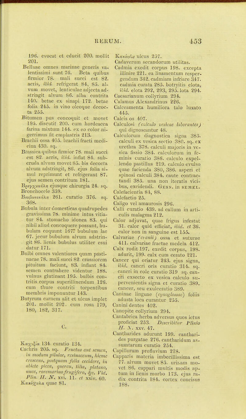 196. evocat et educit 200. mollit 201. Belluae oranes marinae generis va- lentissimi sunt 7G. Beta quibus firmior 78. mali succi est 82. acris, iUd- refrigerat 84, 85. al- vum movet, lenticulae adjecta ad- stringit alvum 86. alba contrita 140. betae ex sinapi 172. betae folia 24'5. in vino oleoque decoc- ta 255. Bitumen pus concoquit et movet 195. discutit 200. cum hordeacea farina mixtum 144.. ex eo color ni- gerrimus fit emplastris 213. Bracliii ossa 405. bracliii fracti medi- cina 430. sq. Brassica quibus firmior 78. mali succi est 82. acris, ilAd. inflat 84. sub- cruda alvura movet 85. bis decocta alvum adstringit, 86. ejus folia si- mul reprimunt et refrigerant 87. ejus semen contritum 181. Bj!>y;(;i)x^X») ejusque cliirurgia 24. sq. Bronclioccle 359. B«a/3ia»3;cj)A» 261. curatio 376. sq. 368. Bubula inter domesticas quadrupedes gravissima 78. minime intus vitia- tur 84. stoniacho idonea 83. qui nihil aliud concoquere possunt, bu- bulam coquunt 167T liubuUim ]ac 67. jecur bubukim aivum adstrin- git 86. Henis bubulus utiliter esui datur 171. Bulbi omnes valentiores quam pa:sti- nacae 78. mali succi 82. crassiorem pituitam faciunt, 83. inflant 84. semen contrahere videntur 188. vulnus glutinant 195. bulbis con- tritis corpus superillinendum 126. cum thure contriti torpentibus membris imponuntur 143. Butyrum ciirnem alit et ulcus implet 201. mollit 202. cum rosa 179, 180, 182, 317. C. Kax^^U 134. curatio 134. Cachris 205. sq. Fiuctus aut semm, iu mudum pilulae, rcsluaccum, /licmc crescens, pustquam fulia cecidcre, in uhicle picca, quercu, tilia, plaiano, nuce, rorcmariuofrugi/ero, ^-c. Vid. Pliti. II. N. xvi. II. ct xxiv. 60. Kix.Ki^uXa, quac 81. KaKoriCi} ulcus 257. Cadaverum secandorum utilitas. Cadmia exedit corpus 198. excepta illinire 221. ea hnamentum resper- gendum 342. cadmiam infriare 347. cadmia curata 285. botryitis elota, ibid. elota 292, 293, 295. lota 294. Caesarianum collyrium 294. Calamus Alexandrinus 226. Calceamenta humiliora talo luxato 445. Calcis os 407. Calculosi (crJculo vcsicae lalorantes) qui dignoscantur 48. Calculoruui diagnostica signa 385. calculi ex vesica sectio 330. sq. ex urethra 378. calculi majoris iu ve- sica fissio 384. calculorum in fe- minis curatio 386. calculo expel- lendo pastillus 219. calculo evuJso quae tacienda 380, 386. asperi et spinosi calculi 384. caute contrac-^ tandi 385. una non iteratis vici- bus, excidendi. Gesn. in sebiel. Calefacientia 81-, 88. Calefactio 25. Caligo vel amaurosis 296. Calli curatio 439. ad callum in arti- culis malagma 212. Calor adjuvat, quae frigus infestat 31. calor quid ethciat, ihid. ct 36. calor non in sanguine est 155. Calvariae (cianii) ossa et suturae 411. calvariae fractae medela 412. Calx rodit 197. exedit corpus, 198. adurit, 199. calx cum cerato 221. Cancer qui oriatur 243. ejus signa, ihid. eancri oris curatio 314. sq. cancri in cole curatio 319 sq. can- cH exsecto ex vesica calculo su- pervenientis signa et curatio 389. cancer, seu exulceratio 389. Caninae linguae {cyHoglossae) foliis adusta loca curantur 255. Canini dentes 402. Canopite collyrium 294, Cantabrica herba adversus quos ictus proficiat 253. Descrihilur Flinio II. \. XXV. 47. Cantharides adurunt 199. cantliari- des purgatae 276. cantharidum as- sumtarum curatio 254. Capillorum profluvium 278. Ca))paris materia imbecillissima est 77. alvum movet 85. urii.am mo- vet 86. cappari multis modis ap- tum iii lienis morbo 173. ejus ra- dix contrila 184. cortcx concisus 188.