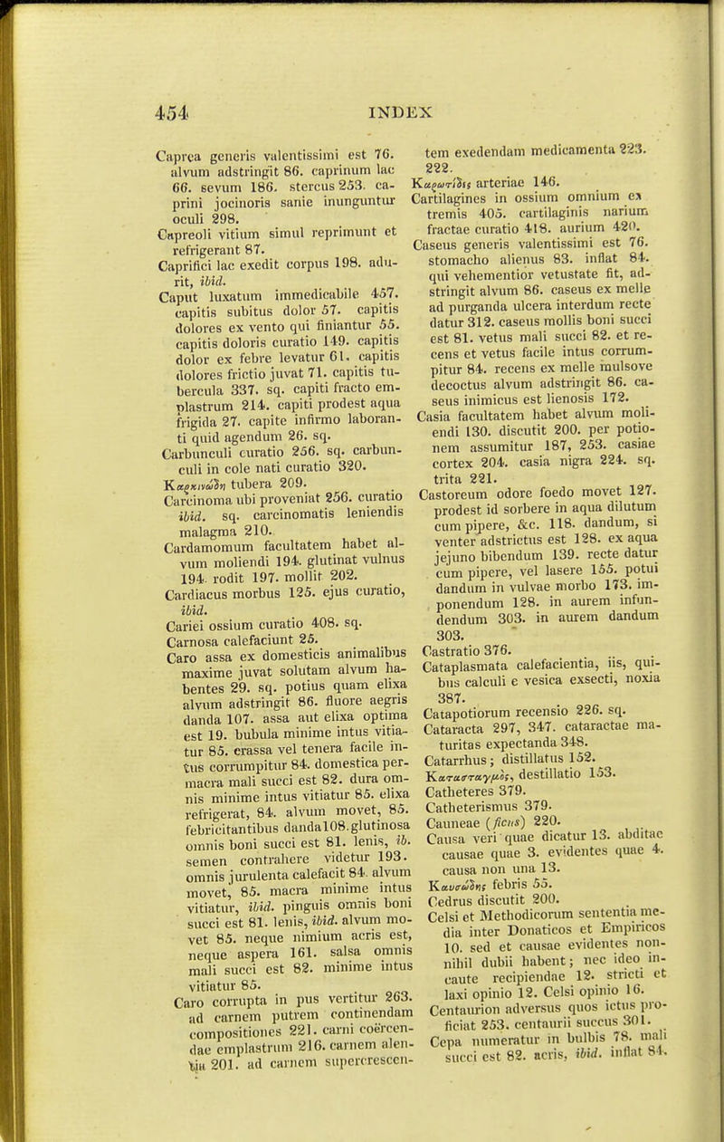 Caprea generis valentissimi est 76. alvum adstringit 86. caprinum lac 66. sevum 186. stercus 253. ca- prini jocinoris sanie inunguntur oculi 298. Capreoli vitium simul reprimunt et refrigerant 87. Capriflci lac exedit corpus 198. adu- rit, ibid. Caput luxatum immedicabile 4.57. capitis subitus dolor 57. capitis dolores ex vento qui finiantur 55. capitis doloris curatio 149. capitis dolor ex febre levatur 61. capitis dolores frictio juvat 71. capitis tu- bercula 337. sq. capiti fracto em- plastrum 214. capiti prodest aqua frigida 27. capite infirmo laboran- ti quid agendum 26. sq. Carbunculi curatio 256. sq. carbun- culi in cole nati curatio 320. KaQxiA tubera 209. Carcinoma ubi proveniat 256. curatio ibid. sq. carcinomatis leniendis malagma 210. Cardamomum facultatem habet al- vum moliendi 194. glutinat vulnus 194. rodit 197. moHif 202. Cardiacus morbus 125. ejus curatio, ibid. Cariei ossium curatio 408. sq. Carnosa calefaciunt 25. Caro assa ex domesticis animalibus maxime juvat solutam alvum ha- bentes 29. sq. potius quam elixa alvum adstringit 86. fluore aegris danda 107. assa aut elixa optima est 19. bubula minime intus vitia- tur 85. erassa vel tenera facile in- tus cori-umpitur 84. domestica per- macra mali succi est 82. dura om- nis minime intus vitiatur 85. elixa refrigerat, 84. alvum movet, 85. febricitantibus dandal08.glutinosa omnis boni succi est 81. lenis, ib. semen contralicre videtiu- 193. omnis jurulenta calefacit 84. alvum movet^ 85. macra minime mtus vitiatur, ihid. pinguis omnis boni succi est 81. lenis, ibid. alvum mo- vet 85. neque nimium acris est, neque aspera 161. salsa omnis mali succi est 82. minime intus vitintur 85. Caro corrupta in pus vertitur 263. ad carnem putrem continendam compositiones 221. carni coercen- dae emplastruni 216.carnem alen- tia201. ad canicm supercrescen- tem exedendam medicamenta 223. 222. Ka^ojTihs arteriae 146. Cartilagines in ossium omnium e% tremis 405. cartilaginis narium fractae curatio 418. aurium 420. 2aseus generis valentissimi est 76. stomacho alienus 83. inflat 84. qui vehementior vetustate fit, ad- stringit alvum 86. caseus ex melle ad purganda ulcera interdum recte datur 312. caseus mollis boni succi est 81. vetus mali succi 82. et re- cens et vetus facile intus corrum- pitur 84. recens ex melle inulsove decoctus alvum adstriiigit 86. ca- seus inimicus est lienosis 172. Casia facultatem habet alvum moli- endi 130. discutit 200. per potio- nem assumitur 187, 253. casiae cortex 204. casia nigra 224. sq. trita 221. Castoreum odore foedo movet 127. prodest id sorbere in aqua dilutum_ cumpipere, &c. 118. dandum, si venter adstrictus est 128. ex aqua jejuno bibendum 139. recte datur cum pipere, vel lasere 155. potui dandum in vulvae morbo 173. im- ponendum 128. in aurem infun- dendum 303. in aurem dandum 303. Castratio 376. Cataplasmata calefacientia, ns, qui- bus calculi e vesica exsecti, noxia 387. Catapotiorum recensio 226. sq. Cataracta 297, 347. cataractae ma- turitas expectanda 348. Catarrhus; distillatus 152. Kara<rTay/J.os, destillatio 153. Catheteres 379. Catheterismus 379- Caimeae {ficns) 220. Causa veri quae dicatur 13. abditac causae quae 3. evidentes quae 4. causa non una 13. Kav(ruhs febris 55. Cedrus discutit 200. Celsi et Methodiconim sententia me- dia inter Donaticos et Empiricos 10. sed et causae evidentes non- nihil dubii habent; nec ideo in- caute recipiendae 12. stricti et laxi opinio 12. Celsi opinio 16. Centaurion adversus quos ictus pro- ficiat 253. centaurii succus 301. Cepa numeratur in bulbis 78. mali succi est 82. acris, ibid. mflat 81.