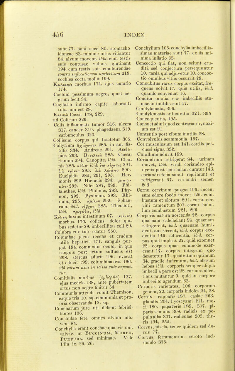 siint 77. I)Oni siicci 80. stoniacho idoneae 83. minime intus vitiantur 84. alvum movent, ibid. cum testis suis contusae vulnus glutinaiit 194. cum testis suis comburendae cmitra snffocutioiiem hystericam 219. codilea cocta mollit 199. KmXiaKos morbus 174. ejus curatio 174. Coelum pessimum aegro, quod ae- grum fecit 34. Cogitatio infirmo capite laboranti tuta non est 28. K.Xi»iv Cassii 178, 229. ad Colicam 229. Colis inflammati tumor 316. ulcera 317. cancer 319. phagedaena 319. Cfirbimculiis 320. Collisum corpus qui tractetur 305. Collyrium <t;^;ajiffTfl» 285. in ani fis- tulis 334. Andreae 291. Ascle- pios 293. B-^iriXiKov 285. Caesa- rianum 294. Canopite, ihid. Cleo- nis 285. xvhov iUd. lia Ki^aros 291. lia. KfOKOv 295. lia Xi^dvou 290. Euelpidis 285, 291, 295. Her- monis 292. Hieracis 294. fnfuy- fiivov 292. Nilei 287, 289. Phi-- lalethes, ihid. Philonis, 283. Phy- non, 292. Pyxinum, 293. Rhi- nion, 295. f/*'i\iov 292. Sphae- rion, ibid. rKp^iov, 285. Theodoti, ibid, r^vyuhs, ibid. WoXtv, laxius intestinum C)T. koXikos morbus, 176. colicus dolor qui- bus sedetur 29. imbecillitas coli 2S). Colubra cur tuto edatur 250. Columbae jecur recefvs et crudum utile hepaticis 171. sanguis pur- gat 194. commodus oculo, in quo sanguis post ictum suffusus est 298. stercus adurit 196. evocat et educit 199. columbina ova 196. j<6i corum tisiis in scissa cute exponi- lur. Comitialis morbus {cpUcpsia) 137. ejus medela 138, ante pubertatem ortus non aegfe finitur 54. Communia attendi voluit Themison, eaque tria 10. sq. communia etpro- pria observanda 12. sq. Concharum jure uti debent febrici- tantes 106. Conchulae fere omnes alvum mo- vent 84. Concliylia erant conchae quaevis uni- valvae, ut Buccinum, Murex, PuRinntA, sed minimae. Vide Plin. ix. 25, 26\ Conchylium 105. conehylia imbecillis- simae materiae sunt 77. ex iis mi- nima inflatio 83. Concoctio qut fiat, non sciunt erii- diti, sed conjectura persequuntur 10. tarda qui adjuvetur 10. concoc- tio omnibus vitiis occurrit 29. Concubitus rarus corpus excitat, fre- quens solvit 17. quis utilis, ibid. quando conveniat 16. Condita omnia cur imbecillis sto- macho inutilia sint 17. Condylomata, 396. Condylomatis ani curatio 321. 395 Concoquentia, 195. Consuetudini quod contrariatur, noxi- um est 21. Contentio post cibum inutilis 28. Convolvulus scammonia, 197. Cor musculosum est 141. cordis pef- cussi signa 332. Corallium adurit 199. Coriandrum refrigerat 84. urinam movet, ibid. viridi coriandro epi- nyctis post lenticulam curatur ]43. coriandri folia simul reprimunt et refrigerant 57. coriandri semen 203. Cornu cervinum purgat 196. incen- sum odore foedo movet 126. com- bustum et elotum 291. coruu cer- vini ramentum 307. comu bubu- lum combustum 221, 226. Corporis natura noscenda 22. corpus quaenam calefaciant 24. quaenam refrigerent, ibid. quaenam humi- dent, aut siccent, ibid. corpus exe- dentia 146. adurentia, ibi^i. cor- pus quid impleat 22. quid extenuet 22. corpus quae commode exer- ceant 17. corpus integrum quo denotetur 17. quadratum optimum 34. gracile infirmum, ibid. obesum hebes ibid. corporis semper ahqua imbecilla pars est 22. corpora affec- tibus mutantur 9. quid in corpore imbecillo agendum 63. Corporis varietates, 106. corporuni genera, 22. corporis indoles,34, 38. Cortex capparis 187. casiae 263. glaudis 204. hyoscyami 211. mo- ri 180. papaveris 1S9, 3(i7. pi- peris seminis 308. radicis ex po- pulo alba 307. radiculae 303. tlii - ris 194, 255. Corvus, piscis, tener quidem scd du- rus 77. Corvus, ferramentum scroto inci- dendo 375.