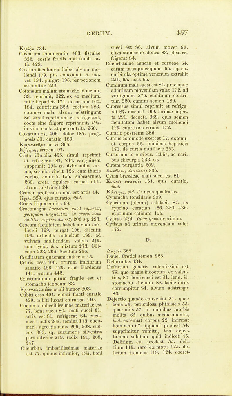 Kajv^a 734. Costarum enumeratio 403. fistulae 332. costis fractis opitulandi ra- tio 423. Costum faeultatem habet alvum mo- liendi 179. pus concoquit et mo- vet 194. purgat 196. pcr potionem assumitur 253. Cotoneum malum stomacho idoneum, 33. reprimit, 222. ex eo medium, utile hepaticis 171. decoctnm 160. 184. contritum 322. coctum 283. cotonea mala alvum adstringunt 86. simul reprimunt et refrigerant, cocta sine frigore reprimunt, ibid. in vino cocta atque contrita 260. Coxarum os, 406. dolor 187. prog- nosis 58. curatio 189. K^iftairrri^is nervi 365. K(lri/u.i>s, criticus 97. Creta Cimolia 425. simul reprimit et refrigerat 87, 244. sanguinem supprimit 194. ea dwlinendus ho- mo, si sudor vincit 125. cum thuris cortice contrita 155. subcaerulea 280. creta figularis corpori illita alvum adstringit 24. Crimen professoris non est artis 44, K^ifn 339. ejus curatio, ibid. Crisis Hippocratica 98. Crocomagna (crassum quod superest, postquam unguentum ex croco, cum additis, expressiim esi) 206 sq. 293. Crocum facultatem habet alvum mo- liendi 129. purgat 196. discutit 199. articulis inducitur 189. ad vulvam molliendam valens 219. cum lycio, &c. mixtum 273. Cili- cium 223, 295. Siculura 236. Cruditatem quaenam indicent 45. Cruris ossa 406. crurum fractorum sanatio 426, 429. crus Bardense 141. criu-um 442. Crustuminum pirum fragile est et stomacho idoneum 83. K^vrTaXX.<>ii^hs oculi humor 303. Cubiti ossa 404. cubiti fracti curatio 429. cubiti luxati chirurgia 440. Cucumis imbecillissimae materiae est 77. boni succi 80. mali succi 81. acris est 81. refrigerat 84. cucu- meris radix263. semina 173. cucu- meris agrestis radix 206, 208. suc- cus 303, sq. cucumeris silvestris pars interior 219. radix 191, 208, 247. Cucurbita imbecillissimae materiae est 77. (juibus infirmior, ibid. boni succi est 86. alvum movet 92. elixa stomacho idonea 83. elixa re- frjgerat 84. Cucurbitulae aeneae et comeae 64. earum usus praecipuus, 65. sq. cu- curbitula optime venenum extrahit 251, 65. usus 66. Cuminum mali succi est81. praecipue ad urinam movendam valet 172. ad vitiliginem 276. cuminum contri- tum 320. cumini semen 180. Cupressus simul reprimit et refrige- rat 87. discutit 199. farinae adjec- ta 291. decocta 389. ejus semen facultatem habet alvum moliendi 129. cupressus viridis 172. Curatio postrema 386. Cursus commode exercet 17. extenu- at corpus 22. inimicus hepaticis 171. de curtis mutilisve 353. Curtorum in auribus, labiis, ac nari- bus chirurgia 353. sq. Cutem purgantia 202. Kva(iffx.iis A/»xXsra; 335. Cyma brassicae mali succi est 81. Kvmxo; ffTKir/ias 151. ejus curatio, ibid. KvTru^os, vid. Juncus quadratus. Cynanche tonsillaris 309. Cyprinum (oleum) calefacit 87. ex cyprino ceratum 186, 320, 436. cyprinum calidum 155. Cyprus 225. Jdem qnod cyprinum. Cytisus ad m-inam movendam valet 172. D. Ace^Tav 365. Dauci Cretici semen 225. Deformitas 434. Defrutum generis valentissimi est 78. quo magis incoctum, eo valen- tius, 80. bonisucci est 81. lene, ib. stomacho alienum 83. facile intus corrumpitur 84. alvum adstringit 86. Dejectio quando conveniat 24. quae bona 54. periculosa phthisicis 55. quae aliis 57. in omnibus morbis molita 65. quibus medicamentis, ihid. extenuat corpus 22. infirmat hominem 67. lippienti prodest 54. supprimitur vomitu, ibid. dejec- tionem subitam quid indicet 45. DelLrium cui prodest 55. deli- rium 119. raro ex motu 125. de- lirium tremens 119, 124. cocrci-