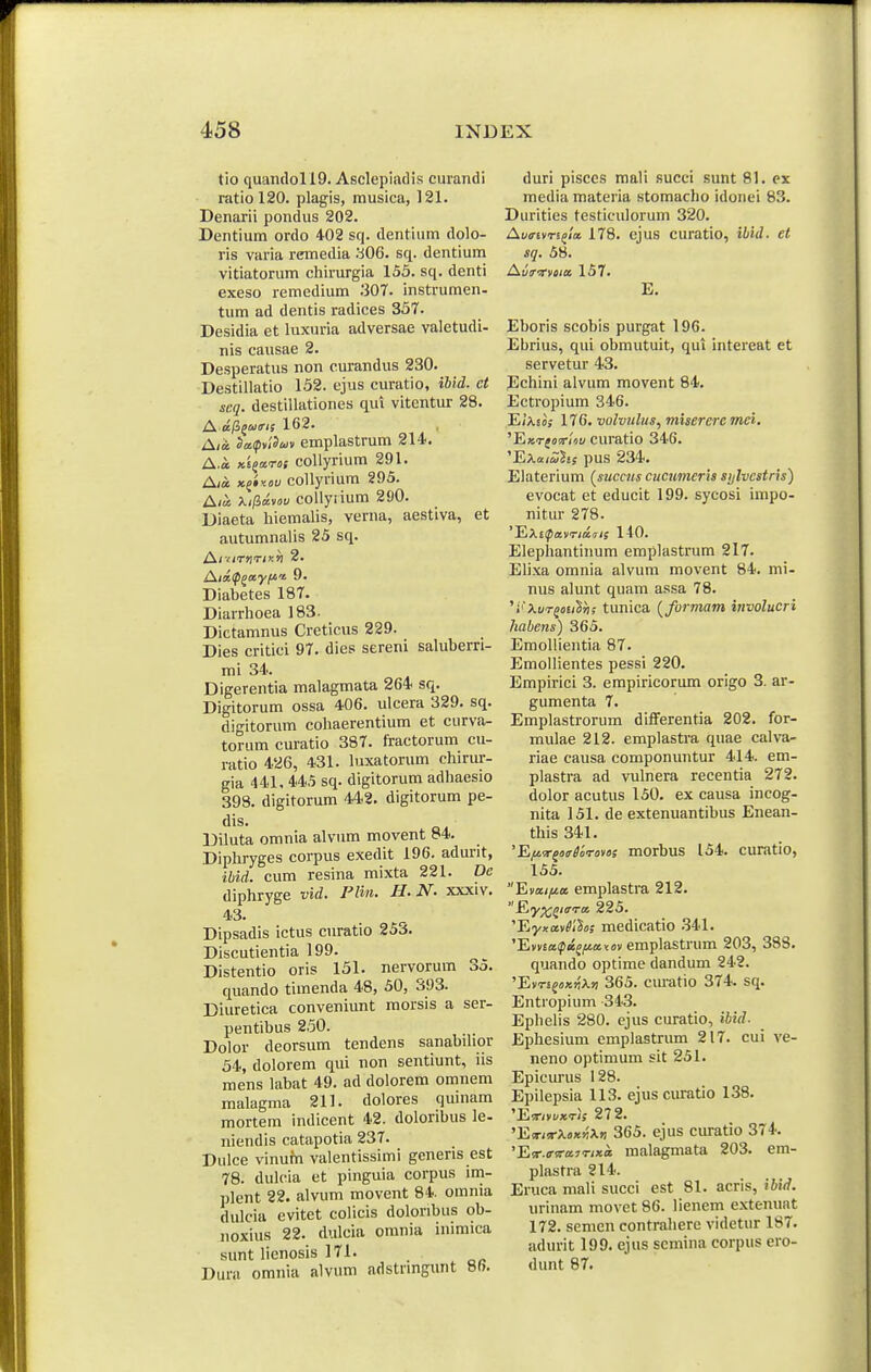 tio quandoll9. Asclepiadis ciirandi ratio 120. plagis, musica, 121. Denarii pondus 202. Dentium ordo 402 sq. dentium dolo- ris varia remedia a06. sq. dentium vitiatorum chirurgia 153. sq. denti exeso remedium .'307. instrumen- tum ad dentis radices 357. Desidia et luxuria adversae valetudi- nis causae 2. Desperatus non curandus 230. Destillatio 152. ejus curatio, ihid. et scq. destillationes qui vitentur 28. £^.aP>^uiris 162. A/« So!(pn'5a)v emplastrum SH. A.a xEjarof coUyrium 291. A/a x^iy.ou collyrium 295. A/« ;tii3«v»u collyiium 290. Diaeta hiemalis, verna, aestiva, et autumnalis 25 sq. A/'/T>IT/>c»I 2. Aixtp^ayf/i.t 9. Diabetes 187. Diarrhoea 183. Dictamnus Creticus 229. Dies critici 97. dies sereni saluberri- mi 34.. Digerentia malagmata 264 sq. Digitorum ossa 406. ulcera 329. sq. digitorum cohaerentium et curva- torum curatio 387. fractorum cu- ratio 426, 431. luxatorum chirur- gia 441, 445 sq. digitorum adhaesio 398. digitorum 442. digitorum pe- dis. Diluta omnia alvum movent ^4. Diphryges corpus exedit 196. adurit, ibid. cum resina mixta 221. De diphryge vid. PHn. H. N. xxxiv. 43. Dipsadis ictus curatio 253. Discutientia 199. Distentio oris 151. nervorum 35. quando timenda 48, 50, 393. Diuretica conveniunt raorsis a ser- pentibus 250. Dolor deorsum tendens sanabihor 54, dolorem qui non sentiunt, iis mens labat 49. ad dolorem omnem malagma 211. dolores quinam mortem indicent 42. doloribus le- niendis catapotia 237. Dulce vinufn valentissimi gcneris est 78. dulcia et pinguia corpus im- plent 22. alvum movent 84. omnia dulcia evitet colicis doloribus ob- noxius 22. dulcla omnia inimica sunt lienosis 171. Dura omnia alvum adstnngunt m. duri pisccs mali succi sunt 81. ex media materia stomacho idonei 83. Durities testiculorum 320. Aunvri^la. 178. ejus curatio, ibid. et sq. 58. Avrwoia 157. E. Eboris scobis purgat 196. Ebrius, qul obmutuit, qui intereat et servetur 43. Echini alvum movent 84. Ectropium 346. E/A.£o; 176. volvuliis, misereremei. ^FiKTfovliu curatio 346. 'ExaiZhs pus 234. Elaterium (^sucnts cucumeris sijlvestris) evocat et educit 199. sycosi impo- nitur 278. 140. Elephantinum emplastrum 217. Elixa omnia alvum movent 84. mi- nus alunt quam assa 78. 'i'\ur^oti^ri; tunica [furmam involucri habens) 365. EmoUientia 87. Emollientes pessi 220. Empirici 3. empiricorum origo 3. ar- gumenta 7. Emplastrorum differentia 202. for- mulae 212. emplastra quae calva- riae causa componuntur 414. em- plastra ad vulnera recentia 272. dolor acutus 150. ex causa incog- nita 151. de extenuantibus Enean- this 341. 'Efiir^mriirotos morbus 154. curatio, 155. Eva//<a emplastra 212. 225. 'YjyxaMos medicatio .341. 'E»v£a^)«j/ia<(jv emplastrum 203, 38S. quando optime dandum 242. 'Evrsfox^X» 365. cm-atio 374. sq. Entropium -343. Ephelis 280. ejus curatio, ihid. Ephesium emplastrum 217. cui ve- neno optimum sit 251. Epieurus 128. Epilepsia 113. ejus curatio 1.38. Hj^rivvxris 272. 'E!T/!rX«x5jXw 365. ejus curatio 374. 'EiT.o-trajT/xa malagmata 203. em- plastra 214. Eruca mali succi est 81. acris, ibid. urinam movet 86. lienem extenuat 172. semen contrahere videtur 187. adurit 199. ejus scmina corpus ero- dunt 87.