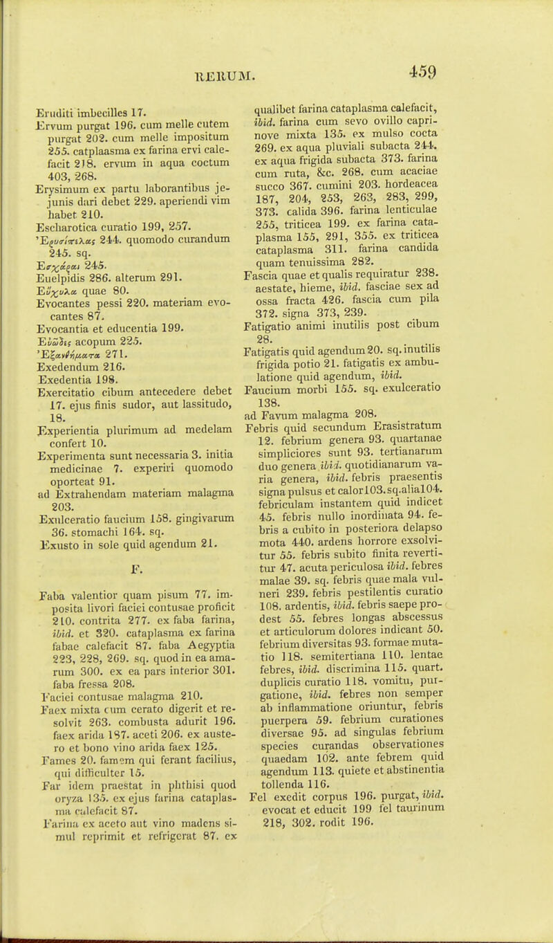 Ei iiditi imbccillcs 17. Ervum purgat 196. cum raelle cutem purgat 202. cum melle impositum 255. catplaasma ex farina ervi cale- facit2)8. ervum in aqua coctum 403, 268. Erysimum ex partu laborantibus je- junis diiri debet 229. aperiendi vim habet 210. Escharotica curatio 199, 257. 'E^uo-zViXaf 244. quomodo ciu-andum 245. sq. ^r^a^ai 24S. Euelpidis 286. alterum 291. Ei';t;uA.a quae 80. Evocantes pessi 220. materiam evo- cantes 87- Evocantia et educentia 199. EisJjff acopum 225. 'E|avC)5>«ra 271. Exedendum 216. Exedentia 198. Exercitatio cibum antecedere debet 17. ejus finis sudor, aut lassitudo, 18. Experientia plurimum ad medelam confert 10. Experimenta sunt necessaria 3. initia medicinae 7. experiri quomodo oporteat 91. ad Extrahendam materiam malagma 203. Exnlceratio faucium 158. gingivarum 36. stomachi i 64. sq. Exusto in sole quid agendum 21. F. Faba valentior quam pisum 77. im- posita Uvori faciei contusae proficit 210. contrita 2T7. ex faba farina, ibid. et 320. cataplasma ex farina fabae calefacit 87. faba Aegyptia 223, 228, 269. sq. quod in ea ama- rum 300. ex ea pars interior 301. faba fressa 208. 1'aciei contusae malagma 210. Eaex mixta cum cerato digerit et re- solvit 263. combusta adurit 196. faex arida 1S7. aceti 206. ex auste- ro et bono vino arida faex 125. Eamcs 20. famem qui ferant facilius, qui dithcultcr 15. Far idem praestat in phthisi quod oryza 135. exejus farina cataplas- ma ciitefacit 87. Fariiia ex aceto aut vino madcns si- mul rcprimit et refrigcrat 87. ex quajibet farina cataplasraa calefacit, ibid. farina cum sevo ovillo capri- nove mixta 135. ex mulso cocta 269. ex aqua pluviali subacta 244. ex aqua frigida subacta 373. farina cum ruta, &c. 268. cum acaciae succo 367. cumini 203. hordeacea 187, 204, 253, 263, 283, 299, 373. calida 396. farina lenticulae 255, triticea 199. ex farina cata- plasma 155, 291, 355. ex triticea cataplasma 311. farina candida quam tenuissima 282. Fascia quae et qualis requiratur 238. aestate, hieme, ihid. fasciae sex ad ossa fracta 426. fascia cum pila 372. signa 373, 239. Fatigatio animi inutilis post cibum 28. ... Fatigatis quid agendum 20. sq. inutilis frigida potio 21. fatigads ex ambu- latione quid agendum, ibid. Faucium morbi 155. sq. exulceratio 138. ad Favum malagma 208. Febris quid secundum Erasistratum 12. febrium genera 93. quartanae simpliciores sunt 93. tertianarum duo genera jWi. quotidianarum va- ria genera, ibid. febris praesentis signa pulsus et calorl03.sq.alial04. febriculam instantem quid indicet 45. febris nuUo inordiuata 94. fe- bris a cubito in posteriora delapso mota 440. ardens horrore exsolvi- tur 55, febris subito finita reverti- tiu- 47. acuta periculosa iUd. febres malae 39. sq. febris quae mala vul- neri 239. febris pestilentis curatio 108. ardentis, ibid. febris saepe pro- dest 55. febres longas abscessus et articulorum dolores indicant 50. febrium diversitas 93. formae muta- tio 118. semitertiana 110. lentae febres, ibid. discrimina 115. quart. duplicis curatio 118. vomitu, pui- gatione, ibid. febres non semper ab inflammatione oriuntur, febris puerpera 59. febrium curationes diversae 95. ad singulas febrium species curandas observationes quaedam 102. ante febrem quid agendum 113. quiete et absrinentia toUenda 116. Fel exedit corpus 196. purgat, ibid. evocat et educit 199 fel taminum 218, 302. rodit 196.