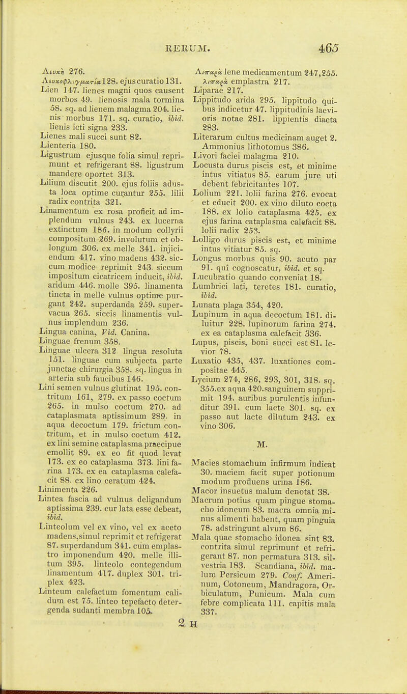 Aivxh 276. AsiiKoipX:'yfiaT!al28. ejuscuratio 131. Lien liT. Jienes magni quos causent morbos 49. lienosis mala tormina 58. sq. ad lienem malagma 204. lie- nis morbus 171. sq. curatio, ibid. lienis icti signa 233. Lienes mali succi sunt 82. J-.ienteria 180. Ligustrum ejusque folia simul repri- munt et refrigerant 88. ligustrum mandere oportet 313. Lilium discutit 200. ejus foliis adus- ta loca optime curantur 255. iilii radix contrita 321. Linamentum ex rosa proficit ad im- plendum vulnus 243. ex lucerna extinctum 186. in modum collyrii compositum 269. involutum et ob- longum 306. ex melle 341. injici- endum 417. vino madens 432. sic- cum modice reprimit 243. siccum impositiun cicatricem inducit, ilid. aridum 446. molle 395. linamenta tincta in melle vulnus optinre pur- gant 242. superdanda 259. super- vacua 265. siccis linamentis vul- nus implendum 236. Lingua canina, Vid. Canina. Linguae frenum 358. liinguae ulcera 312 lingua resoluta 151. linguae cum subjecta parte junctae chirurgia 358. sq. lingua in arteria sub faucibus 146. Lini semen vulnus glutinat 195. con- tritum 161, 279. ex passo coctum 265. in mulso coctum 270. ad cataplasmata aptissimum 289. in aqua decoctum 179. frictum con- tritum, et in mulso coctum 412. ex lini semine cataplasma praecipue emollit 89. ex eo fit quod levat 173. ex eo cataplasma 373. lini fa- rina 173. ex ea cataplasma calefa- cit 88. ex lino ceratum 424. Linimenta 226. Lintea fascia ad vulnus deligandum aptissima 239. cur lata esse debeat, ibid. Linteolum vel ex vino, vel ex aceto madens,simul reprimit et refrigerat 87. superdandum 31-1. cum emplas- tro imponendum 420. melle illi- tum 395. linteolo contegendum linamcntum 417. duplex 301. tri- plex 423. Linteum calefactum fomentum cali- dum est 75. linteo tepefactQ deter- genda sudanti membra 105». Ama.(tt, lene medicamentum 247,255. kirru^x emplastra 217. Liparae 217. Lippitudo arida 295. lippitudo qui- bus indicetur 47. lippitudinis laevi- oris notae 281. lippientis diaeta 283. Literarum cultus medicinam auget 2. Ammonius lithotomus 386. Livori faciei malagma 210. Locusta durus piscis est, et minime intus vitiatus 85. earum jure uti debent febricitantes 107. Lolium 221. lolii farina 276. evocat et educit 200. ex vino diluto cocta 188. ex lolio cataplasma 425. ex ejus farina cataplasma calefacit 88. lolii radix 253. Lolligo durus piscis est, et minime intus vitiatur 85. sq. Longus morbus quis 90. acuto par 91. qui cognoscatur, ibid. et sq. I.ucubratio quando conveniat 18. Lumbrici lati, teretes 181. curatio, ibid. Lunata plaga 354, 420. Lupinum in aqua decoctum 181. di- luitur 228. lupinorum farina 274. ex ea cataplasma calefacit 336. Lupus, piscis, boni succi est 81. le- vior 78. Luxatio 435, 437. luxationes com- positae 445. Lycium 274, 286, 293, 301, 318. sq. 355.ex aqua 420.sanguinem suppri- mit 194. aiu-ibus purulentis infun- ditur 391. cum lacte 301. sq. ex passo aut lacte dilutum 243. ex vino 306. M. Macies stomachum infirmum indicat 30. maciem facit super potionum modum profluens urina 186. Macor insuetus malum denotat 38. Macrum potius quam pingue stoma- cho idoneum 83. macra omnia mi- nus alimenti habent, quam pinguia 78. adstringunt alvum 86. Mala quae stomacho idonea sint 83. contrita simul reprimunt et refri- gerant 87. non permatura 31.3. sil- vestria 183. Scandiana, ibid. ma- lum Persicum 279. Co7tf. Ameri- uum, Cotoneum, Mandragora, Or- biculatum, Punicum. Mala cum febre complicata 111. capitis mala 337. H