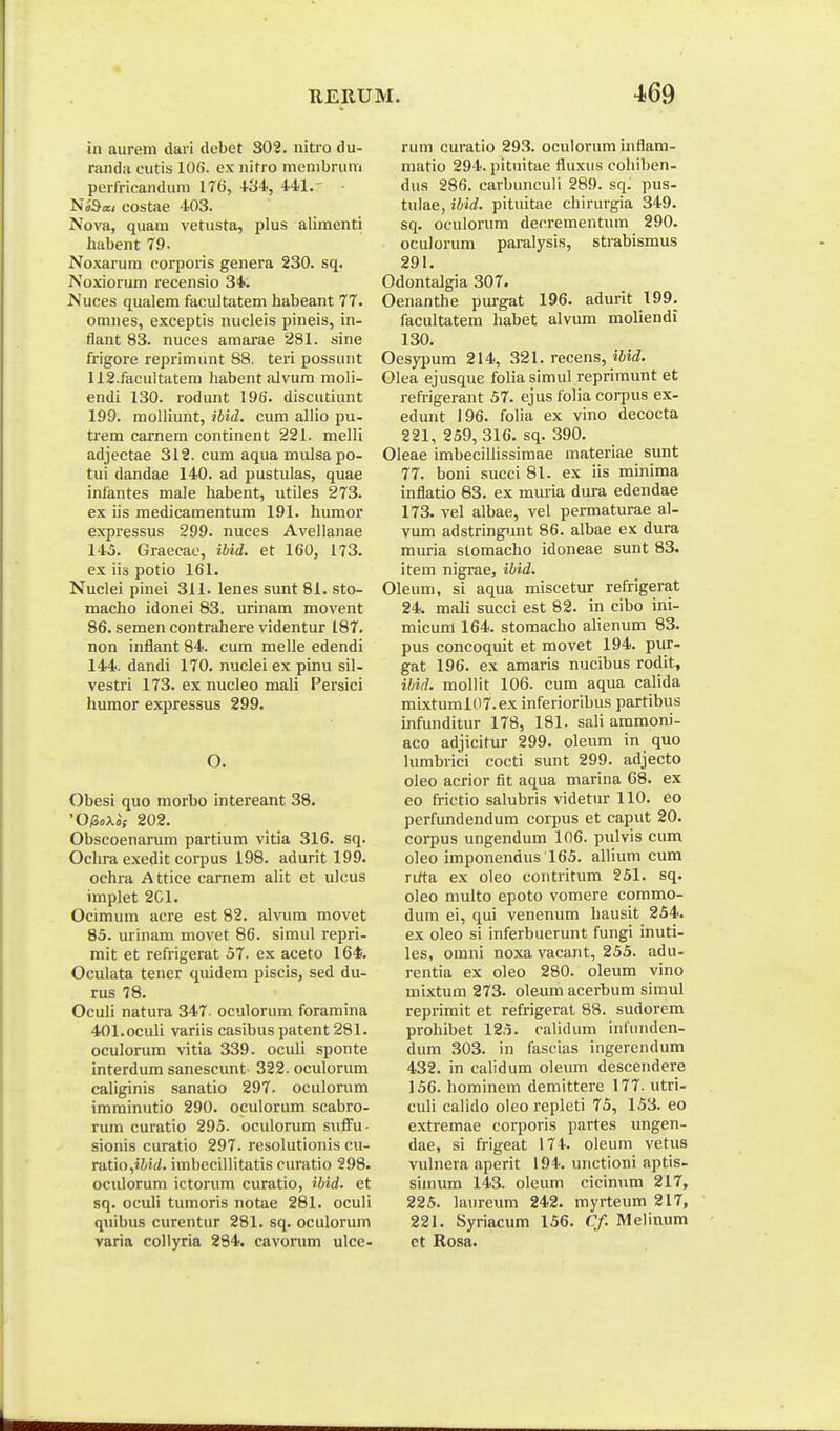 iii aurem dari debet 302. nitro du- randa cutis 106. cx nitro inenibrum pcrfricandum 176, ■l-34i, 441.' m^ai costae 403. Nova, quara vetusta, plus alimenti liabent 79. Noxarum corporis genera 230. sq. Noxiorum recensio 34. Nuces qualem facultatem habeant 77. omnes, exceptis nucleis pineis, in- flant 83. nuces amarae 281. sine frigore reprimunt 88. teri possunt 112.facultatem liabent alvura moli- endi 130. rodunt 196. discutiunt 199. molliunt, ibid. cum allio pu- trem carnem continent 221. melli adjectae 312. cum aqua mulsa po- tui dandae 140. ad pustulas, quae infantes male habent, utiles 273. ex iis medicamentum 191. humor expressus 299. nuces Avellanae 145. Graecac, ibid. et 160, 173. ex iis potio 161. Nuclei pinei 311. lenes simt 81. sto- macho idonei 83. urinam movent 86. semen contrahere videntur 187. non inflant 84. cum melle edendi 144. dandi 170. nuclei ex pinu sil- vestri 173. ex nucleo mali Persici humor expressus 299. O. Obesi quo morbo intereant 38. '0/S«x«; 202. Obscoenarum partium vitia 316. sq. Ochra exedit coi-pus 198. adurit 199. ochra Attice carnem alit et ulcus implet 2C1. Ocimum acre est 82. ahaim movet 85. urinam movet 86. simul repri- mit et refrigerat 57. ex aceto 164. Oculata tener quidem piscis, sed du- rus 78. Oculi natura 347. oculorum foramina 401.oculi variis casibus patent 281. oculorum vitia 339. oculi sponte interdum sanescunt 322.ocuIorum caliginis sanatio 297. oculorum iraminutio 290. oculorum scabro- rum curatio 295. oculorum suffu- sionis curatio 297. resolutionis cu- rdtio,iM(i. imbecillitatis curatio 298. oculorum ictorum curatio, ibid. et sq. oculi tumoris notae 281. oculi quibus curentur 281. sq. oculorum yaria coliyria 294. cavonim ulce- rum curatio 293. oculorum inflam- matio 294. pituitae fliixus eohiben- dus 286. carbunculi 289. sq. pus- tulae, ibid. pituitae chirurgia 349. sq. oculorum decrementum 290. oculorum paralysis, strabismus 291. Odontalgia 307. Oenanthe purgat 196. adurit 199. facultatem habet alvum moliendi 130. Oesypum 214, 321. recens, iWif. Olea ejusque folia simul reprimunt et refrigerant 57. ejus folia corpus ex- edunt 196. folia ex vino decocta 221, 259, 316. sq. 390. Oleae imbeciUissimae materiae sunt 77. boni succi 81. ex iis minima inflatio 83. ex muria dura edendae 173. vel albae, vel permaturae al- vum adstringunt 86. albae ex dura muria stomacho idoneae sunt 83. item nigrae, ihid. Oleum, si aqua miscetur refrigerat 24. mali succi est 82. in cibo ini- micura 164. storaacho alienum 83. pus concoquit et movet 194. pur- gat 196. ex araaris nucibus rodit, ihiil. mollit 106. cura aqua calida mixtuml07.ex inferioribus partibus infunditur 178, 181. sali ammoni- aco adjicitur 299. oleum in quo lumbrici cocti sunt 299. adjecto oleo acrior fit aqua marina 68. ex eo frictio salubris videtur 110. eo perfundendum corpus et caput 20. corpus ungendum 106. pulvis cum oleo imponendus 165. allium cum rirta ex oleo contritum 251. sq. oleo multo epoto vomere commo- dum ei, qui venenura hausit 254. ex oleo si inferbuerunt fungi inuti- les, omni noxa vacant, 255. adu- rentia ex oleo 280. oleum vino mixtum 273. oleum acerbum simul reprimit et refrigerat 88. sudorem prohibet 125. calidum infunden- dum 303. in fascias ingerendum 432. in calidum oleum descendere 156. hominem demittere 177. utri- culi calido oleo repleti 75, 153. eo extremae corporis partes ungen- dae, si frigeat 174. oleum vetus vulnera aperit 194. unctioni aptis- sinium 143. oleum cicinum 217, 225. laurcum 242. myrteum 217, 221. Syriacum 156. Cf. Melimim et Rosa.