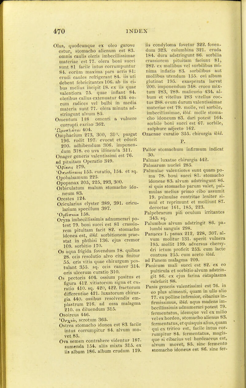 01u9, quodcunque ex oleo garove estur, stomacho alienum est 83. omnis caulis oleris imbecillissimae nmteriae est 77. olera boni succi sunt 81 facile intus corrumpuntur 84. eoriim maxima pars acris 81. cruili caules refrigerant 84. iis uti debent febricitantes lOG. ab iis ci- bus melius incipit 18. ex iis quae valentiora 75. quae inflant 84. oleribus callus extenuatur 434. eo- rum radices vel bulbi in media materia sunt 77. olera minuta ad- stringunt alvum 85. Onientum 118 omenti a vulnere corrupti exciso 362. 404. Omphacium 2T3, 300, 31. purgat 196. rodit 197- evocat et educit 200. adhibendum 306. imponen- dum 318. eo uva iliinenda 311. Onager generis valentissimi est 76. ad pituitam Operatio 319. ■OipW/s 279. 'Otr/o-^aravof 155. curatio, 154. et sq. Opobalsamum 225. Opopanax 205, 225, 293, 300. Orbiculatum mahim stomacho ido- , neum 83. Orestes 124. Oricularius clyster 389, 391. oricu- larium specillum 397. 158. Oryza imbeciilissimis adnumerari po- test 79. boni succi est 81 crassio- rem pituitam facit 82. stomacho idonea est, iUd. sorbitionem prae- stat in phthisi 136. ejus cremor 109. sorbitio 170. Os aqua frigida fovendum 18. quibus 28. oiis resolutio alvo cita finitur 55. oris vitia quae chirurgum pos- tulant 355. sq. oiis cancer 314. oris ulcerum curatio 310. Os pectoris 404. ossium positus et figura 412. vitiatorum signa et cu- ratio 410. sq. 420, 422. fractorum differentiae 421. luxatorum chirur- gia 440. ossibus resolvendis em- plastrum 216. ad ossa malagma 210. os diluendum 315. Osoireus 446. '0<r;^s«v, scrotum 365. Ostrea stomacho idonea est 83. facile intus corrumpitur 84. alvum mo- vet 85. Ova semen contrahere videntur 187. sumenda 154. aliis mixta 315. ex iis album 186. album crudum 1T9. iis condyloma fovetur 322. foven- dum 323. columbina 321. cruda 184. dura adstringunt 86. sorbilia crassiorem pituitam faciunt 81, 282. ex mollibus vel sorbilibus mi- nima inflatio 83. sorbilibus aut mollibus ntendum 155. ovi album glutinat 193. exasperata laevat 200. imponendum 348. croco mtx- tum 283, 289. maUcorio 434. al- bum et vitellus 283 vitellus coc- tus 288. ovum durum valentissimae materiae est 79. molle, vel sorbile, imbecillissimae, ibid. mOlle stoma- cho idoneum 83. dari potest 164. sorbile boni succi est 67. sorbile, sidphure adjecto 162. Ozaenae curatio 355. chirurgia ilid. P. Pallor stomachum infirmum indicat 30. Palmae luxatae chirurgia 442. Palmarum nuclei 285. Palmulae valentiores sunt quam po- ma 78. boni succi 81. stomacho idoneae 83. alvum adstringunt 86. si quis stomaclio parum valet, pal- mulas meUus primo cibo assumit 19. palmulae contritae leniter si- mul et reprimunt et molliunt 87. decoctae 161, 185, 223. Palpebrarum pili oculum irritantes 343. sq. Palumbus alvum adstringit 86. pa- lumbi sanguis 298. Panaces 1. panax 212, 228, 307. al- vum moUtur 131. aperit vulnera 195. mollit 199. adversus chersy- dri ictum proficit 253. cum lacte contusa 255. cum aceto iUd. ad Panem malagma 209. Panicum mali succi est 82. ex eo pulticula et sorbitio alvum adstrin- git 86. ex ejus farina cataplasma calefaclt 88. Panis generis valentissimi est 76. in eo plus alimenti, quam in ullo alio 77. expoUineinfirmior, cibarius in- firmissimus, iUd. aqua madens im- becillissimis adnumerari potest 79. fermentatus, idemque vel ex milio velex hordeo, stomacho alienus 83. fermentatus, et quisquis alius,quam qui ex tritico est, facile intus cor- rumpitur 84. fermentatus, magis- que si cibarius vel hordeaceus est, alvum movet, 85. sine fermento stomacho idoneus est 86. sine fer-